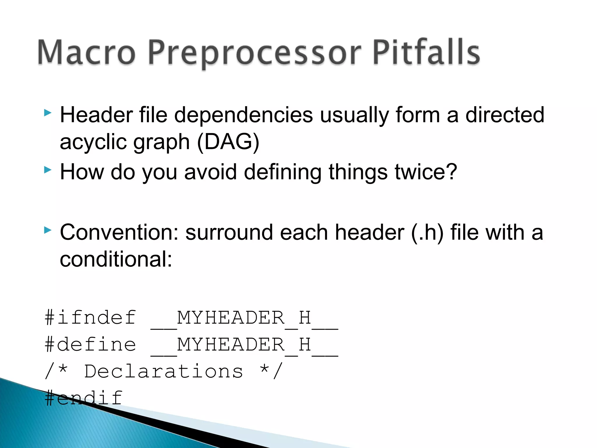  Header file dependencies usually form a directed
acyclic graph (DAG)
 How do you avoid defining things twice?
 Convention: surround each header (.h) file with a
conditional:
#ifndef __MYHEADER_H__
#define __MYHEADER_H__
/* Declarations */
#endif
 