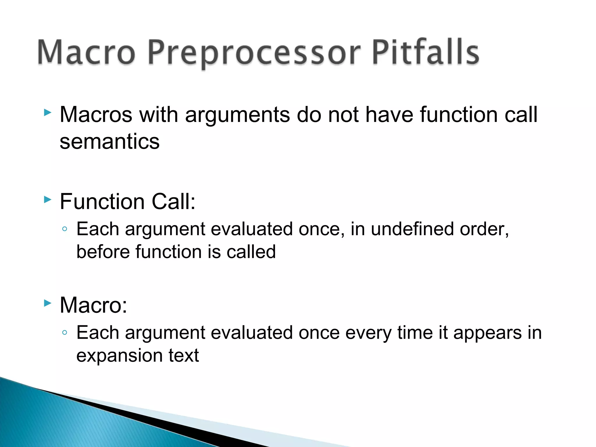  Macros with arguments do not have function call
semantics
 Function Call:
◦ Each argument evaluated once, in undefined order,
before function is called
 Macro:
◦ Each argument evaluated once every time it appears in
expansion text
 