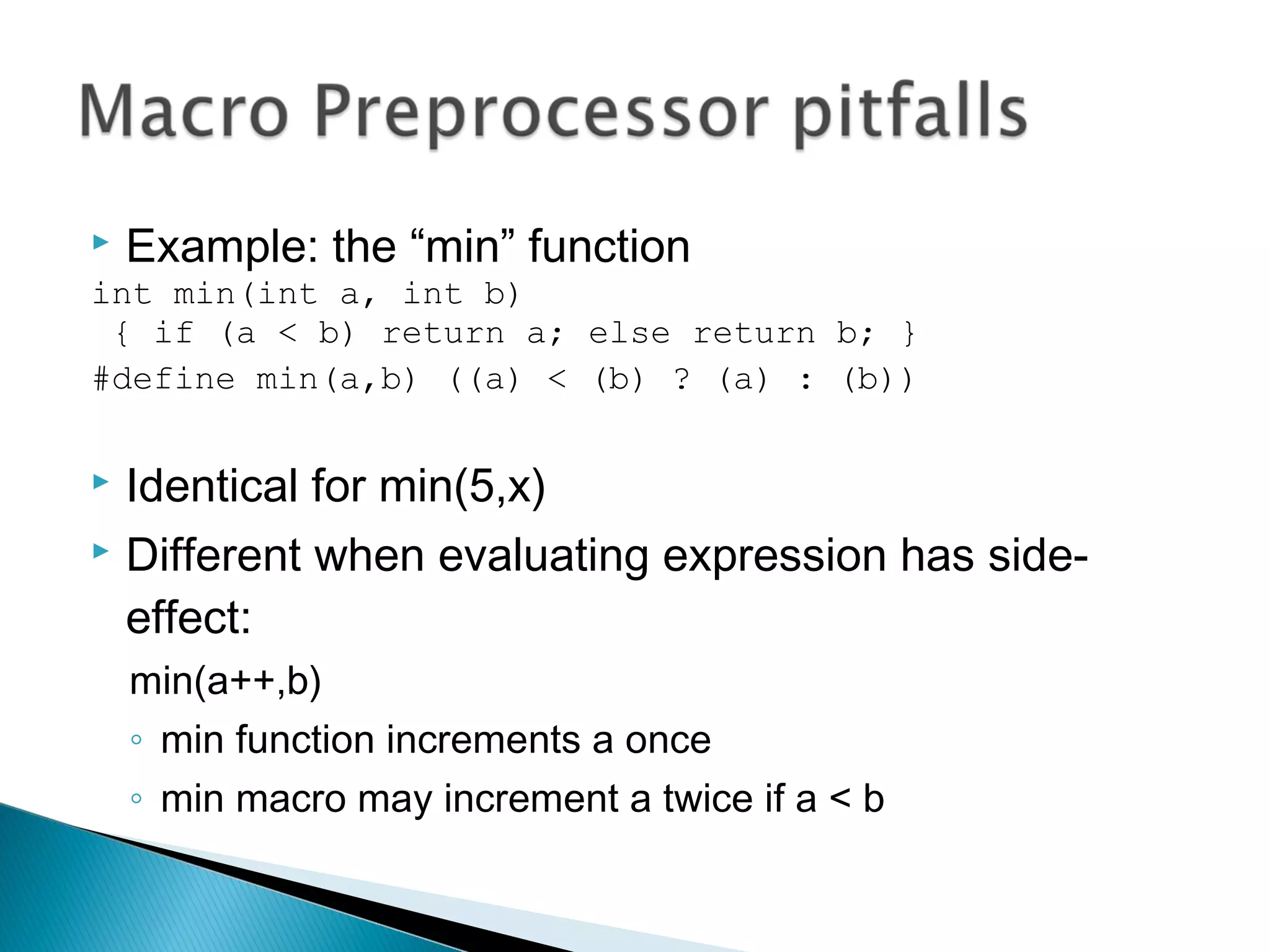 Example: the “min” function
int min(int a, int b)
{ if (a < b) return a; else return b; }
#define min(a,b) ((a) < (b) ? (a) : (b))
 Identical for min(5,x)
 Different when evaluating expression has side-
effect:
min(a++,b)
◦ min function increments a once
◦ min macro may increment a twice if a < b
 