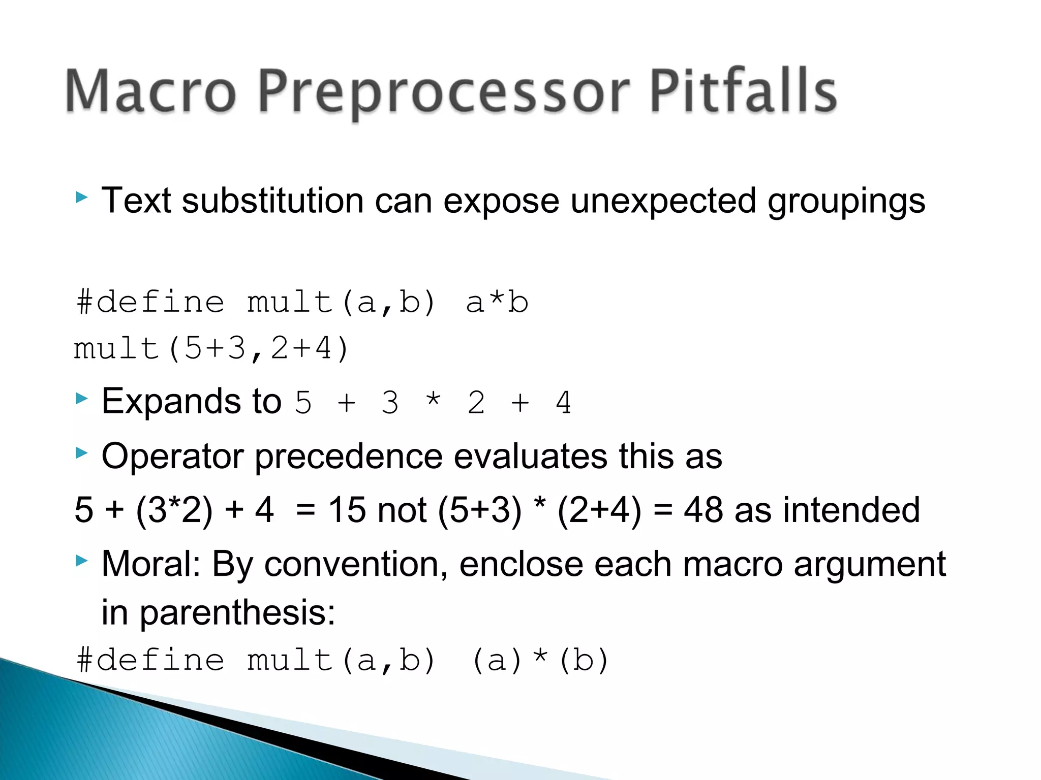  Text substitution can expose unexpected groupings
#define mult(a,b) a*b
mult(5+3,2+4)
 Expands to 5 + 3 * 2 + 4
 Operator precedence evaluates this as
5 + (3*2) + 4 = 15 not (5+3) * (2+4) = 48 as intended
 Moral: By convention, enclose each macro argument
in parenthesis:
#define mult(a,b) (a)*(b)
 
