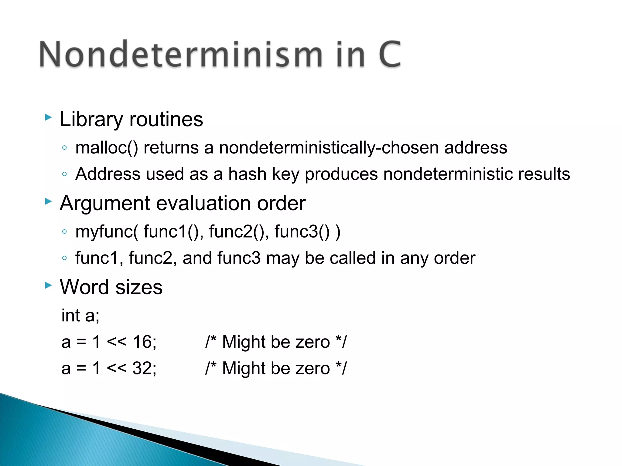  Library routines
◦ malloc() returns a nondeterministically-chosen address
◦ Address used as a hash key produces nondeterministic results
 Argument evaluation order
◦ myfunc( func1(), func2(), func3() )
◦ func1, func2, and func3 may be called in any order
 Word sizes
int a;
a = 1 << 16; /* Might be zero */
a = 1 << 32; /* Might be zero */
 