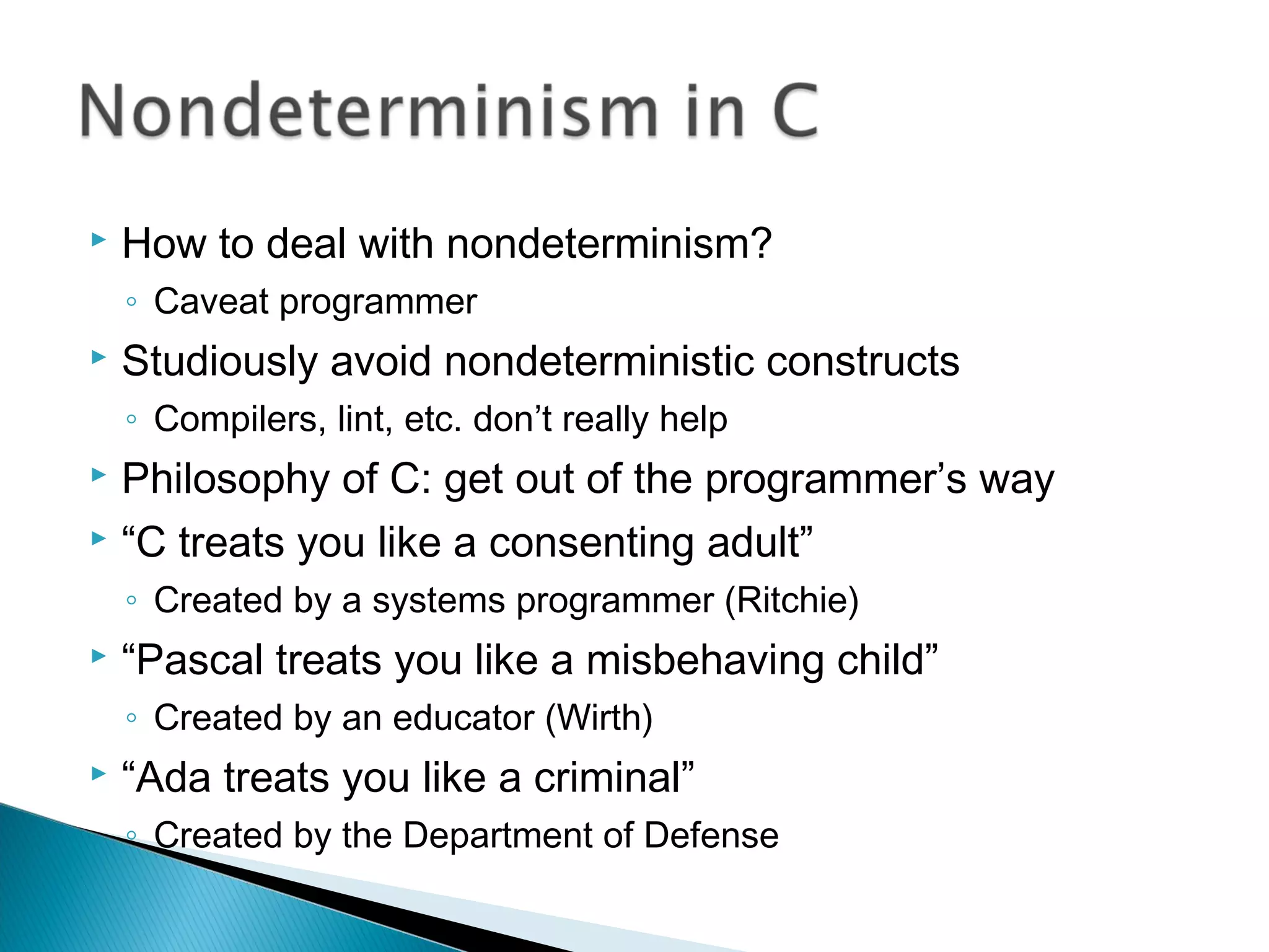  How to deal with nondeterminism?
◦ Caveat programmer
 Studiously avoid nondeterministic constructs
◦ Compilers, lint, etc. don’t really help
 Philosophy of C: get out of the programmer’s way
 “C treats you like a consenting adult”
◦ Created by a systems programmer (Ritchie)
 “Pascal treats you like a misbehaving child”
◦ Created by an educator (Wirth)
 “Ada treats you like a criminal”
◦ Created by the Department of Defense
 