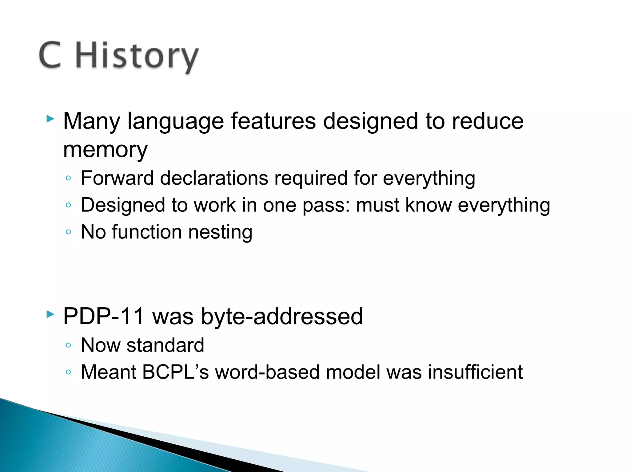  Many language features designed to reduce
memory
◦ Forward declarations required for everything
◦ Designed to work in one pass: must know everything
◦ No function nesting
 PDP-11 was byte-addressed
◦ Now standard
◦ Meant BCPL’s word-based model was insufficient
 