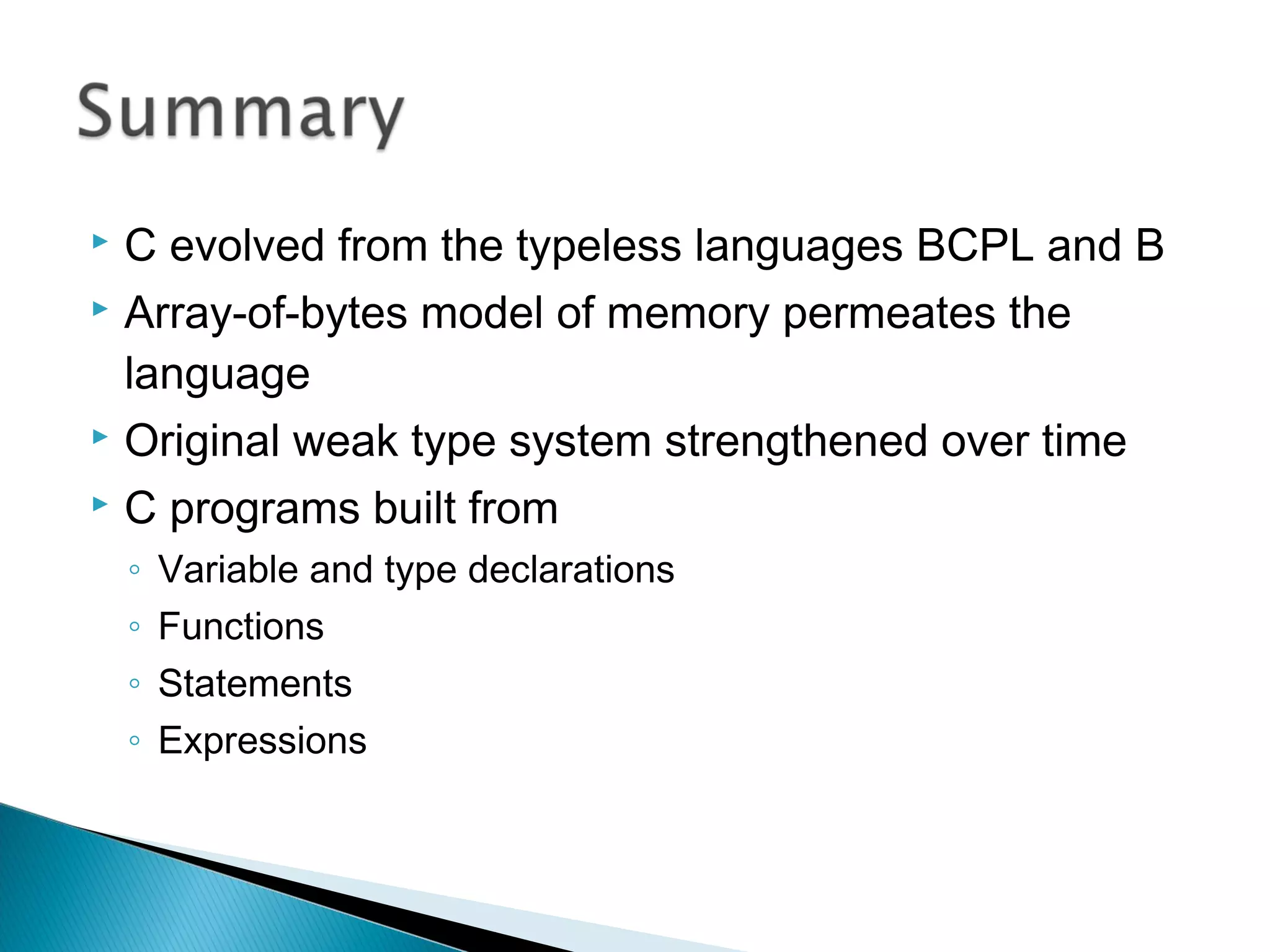  C evolved from the typeless languages BCPL and B
 Array-of-bytes model of memory permeates the
language
 Original weak type system strengthened over time
 C programs built from
◦ Variable and type declarations
◦ Functions
◦ Statements
◦ Expressions
 