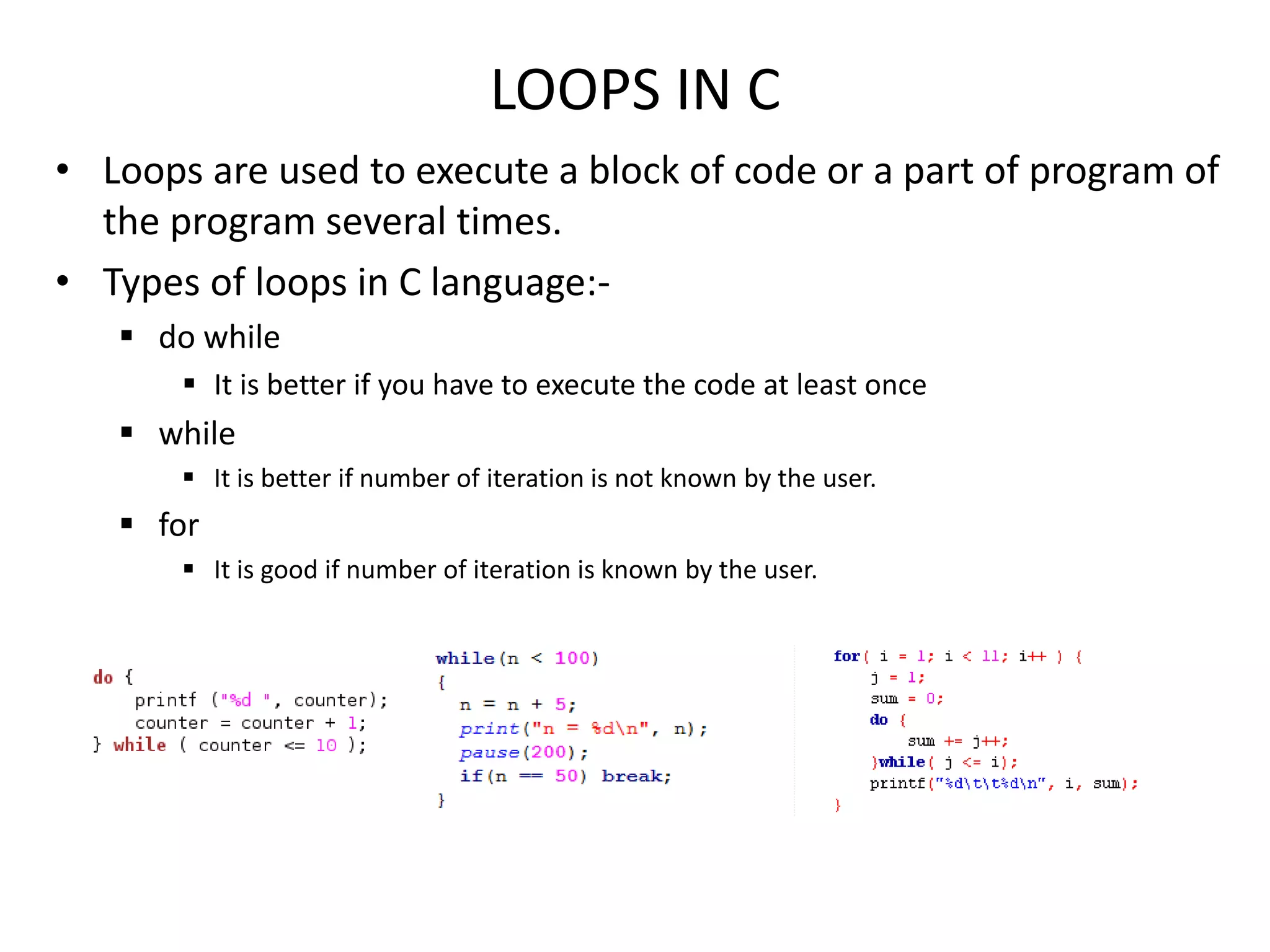 LOOPS IN C
• Loops are used to execute a block of code or a part of program of
the program several times.
• Types of loops in C language:-
 do while
 It is better if you have to execute the code at least once
 while
 It is better if number of iteration is not known by the user.
 for
 It is good if number of iteration is known by the user.
 