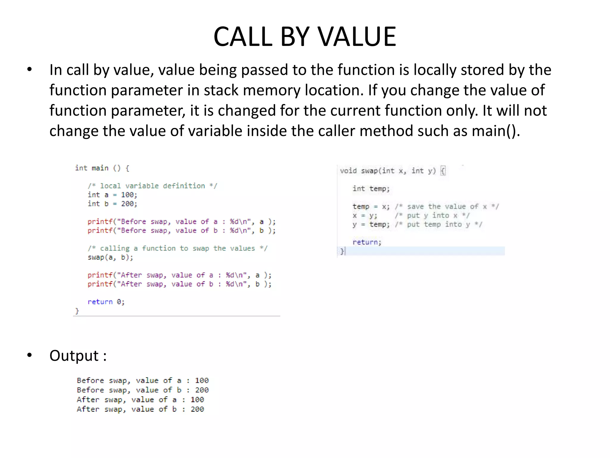 CALL BY VALUE
• In call by value, value being passed to the function is locally stored by the
function parameter in stack memory location. If you change the value of
function parameter, it is changed for the current function only. It will not
change the value of variable inside the caller method such as main().
• Output :
 