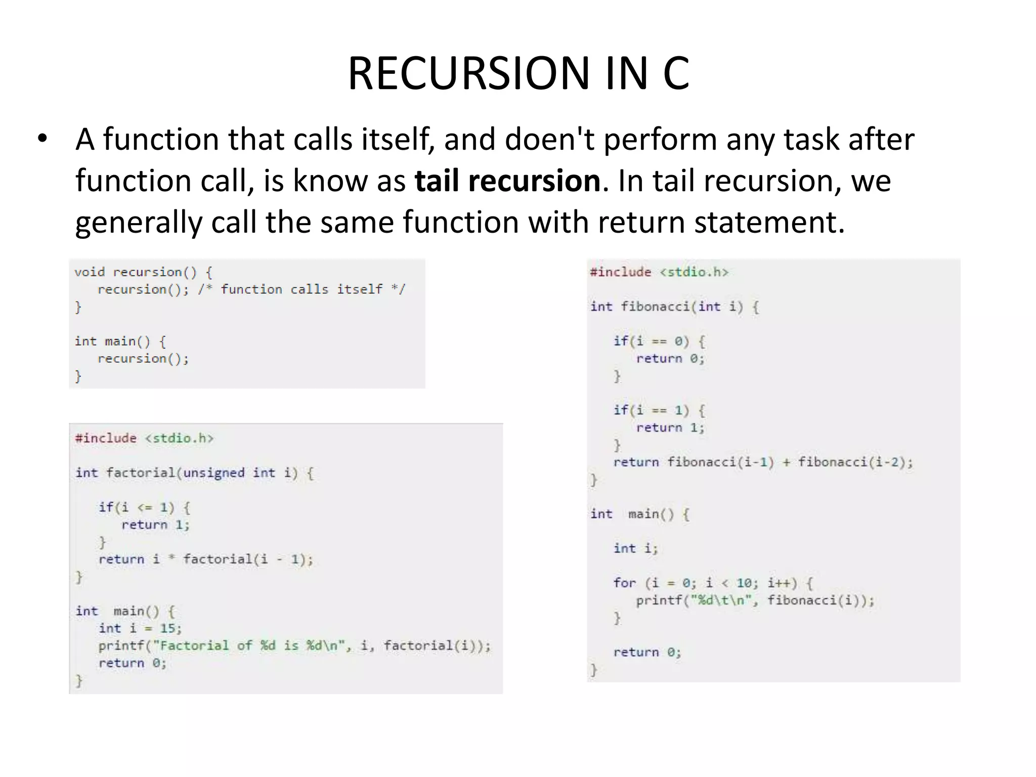 RECURSION IN C
• A function that calls itself, and doen't perform any task after
function call, is know as tail recursion. In tail recursion, we
generally call the same function with return statement.
 