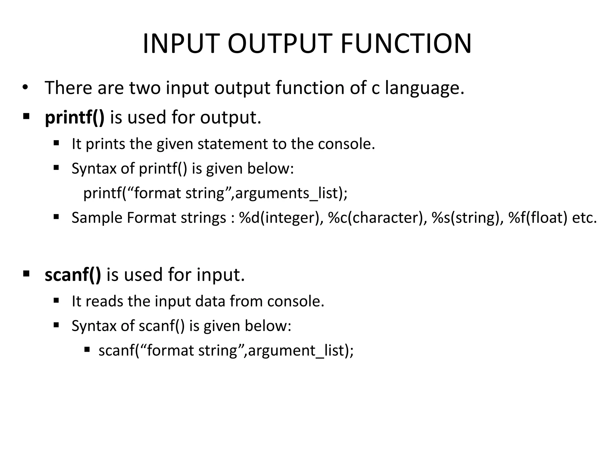 INPUT OUTPUT FUNCTION
• There are two input output function of c language.
 printf() is used for output.
 It prints the given statement to the console.
 Syntax of printf() is given below:
printf(“format string”,arguments_list);
 Sample Format strings : %d(integer), %c(character), %s(string), %f(float) etc.
 scanf() is used for input.
 It reads the input data from console.
 Syntax of scanf() is given below:
 scanf(“format string”,argument_list);
 