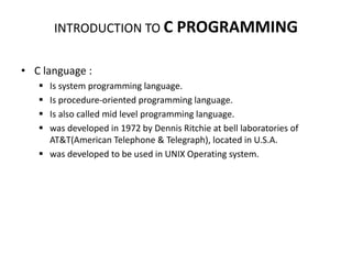 INTRODUCTION TO C PROGRAMMING
• C language :
 Is system programming language.
 Is procedure-oriented programming language.
 Is also called mid level programming language.
 was developed in 1972 by Dennis Ritchie at bell laboratories of
AT&T(American Telephone & Telegraph), located in U.S.A.
 was developed to be used in UNIX Operating system.
 