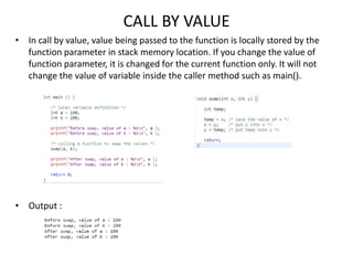 CALL BY VALUE
• In call by value, value being passed to the function is locally stored by the
function parameter in stack memory location. If you change the value of
function parameter, it is changed for the current function only. It will not
change the value of variable inside the caller method such as main().
• Output :
 