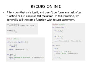 RECURSION IN C
• A function that calls itself, and doen't perform any task after
function call, is know as tail recursion. In tail recursion, we
generally call the same function with return statement.
 
