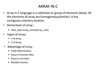 ARRAY IN C
• Array in C language is a collection or group of elements (data). All
the elements of array are homogeneous(similar). It has
contiguous memory location.
• Declaration of array :
 data_type array_name[array_size];
• Types of array:-
 1-D Array
 2-D Array
• Advantage of array :
 Code Optimization
 Easy to traverse data
 Easy to sort data
 Random Access
 