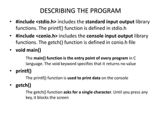 DESCRIBING THE PROGRAM
• #include <stdio.h> includes the standard input output library
functions. The printf() function is defined in stdio.h
• #include <conio.h> includes the console input output library
functions. The getch() function is defined in conio.h file
• void main()
The main() function is the entry point of every program in C
language. The void keyword specifies that it returns no value
• printf()
The printf() function is used to print data on the console
• getch()
The getch() function asks for a single character. Until you press any
key, it blocks the screen
 