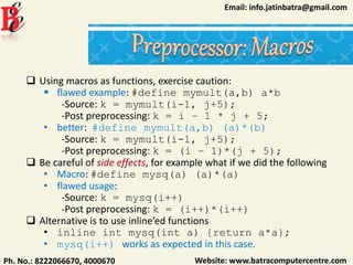 Website: www.batracomputercentre.comPh. No.: 8222066670, 4000670
Email: info.jatinbatra@gmail.com
 Using macros as functions, exercise caution:
 flawed example: #define mymult(a,b) a*b
-Source: k = mymult(i-1, j+5);
-Post preprocessing: k = i – 1 * j + 5;
• better: #define mymult(a,b) (a)*(b)
-Source: k = mymult(i-1, j+5);
-Post preprocessing: k = (i – 1)*(j + 5);
 Be careful of side effects, for example what if we did the following
• Macro: #define mysq(a) (a)*(a)
• flawed usage:
-Source: k = mysq(i++)
-Post preprocessing: k = (i++)*(i++)
 Alternative is to use inline’ed functions
• inline int mysq(int a) {return a*a};
• mysq(i++) works as expected in this case.
 