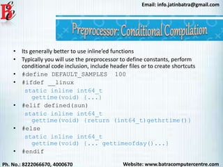 Website: www.batracomputercentre.comPh. No.: 8222066670, 4000670
Email: info.jatinbatra@gmail.com
• Its generally better to use inline’ed functions
• Typically you will use the preprocessor to define constants, perform
conditional code inclusion, include header files or to create shortcuts
• #define DEFAULT_SAMPLES 100
• #ifdef __linux
static inline int64_t
gettime(void) {...}
• #elif defined(sun)
static inline int64_t
gettime(void) {return (int64_t)gethrtime()}
• #else
static inline int64_t
gettime(void) {... gettimeofday()...}
• #endif
 