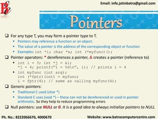 Website: www.batracomputercentre.comPh. No.: 8222066670, 4000670
Email: info.jatinbatra@gmail.com
 For any type T, you may form a pointer type to T.
 Pointers may reference a function or an object.
 The value of a pointer is the address of the corresponding object or function
 Examples: int *i; char *x; int (*myfunc)();
 Pointer operators: * dereferences a pointer, & creates a pointer (reference to)
 int i = 3; int *j = &i;
*j = 4; printf(“i = %dn”, i); // prints i = 4
 int myfunc (int arg);
int (*fptr)(int) = myfunc;
i = fptr(4); // same as calling myfunc(4);
 Generic pointers:
 Traditional C used (char *)
 Standard C uses (void *) – these can not be dereferenced or used in pointer
arithmetic. So they help to reduce programming errors
 Null pointers: use NULL or 0. It is a good idea to always initialize pointers to NULL
 