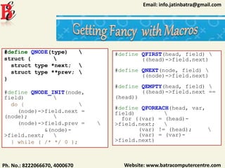 Website: www.batracomputercentre.comPh. No.: 8222066670, 4000670
Email: info.jatinbatra@gmail.com
#define QNODE(type) 
struct { 
struct type *next; 
struct type **prev; 
}
#define QNODE_INIT(node,
field) 
do { 
(node)->field.next =
(node); 
(node)->field.prev = 
&(node)-
>field.next; 
} while ( /* */ 0 );
#define QFIRST(head, field) 
((head)->field.next)
#define QNEXT(node, field) 
((node)->field.next)
#define QEMPTY(head, field) 
((head)->field.next ==
(head))
#define QFOREACH(head, var,
field) 
for ((var) = (head)-
>field.next; 
(var) != (head); 
(var) = (var)-
>field.next)
 