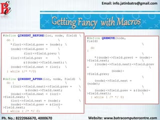 Website: www.batracomputercentre.comPh. No.: 8222066670, 4000670
Email: info.jatinbatra@gmail.com
#define QINSERT_BEFORE(loc, node, field) 
do { 
*(loc)->field.prev = (node); 
(node)->field.prev = 
(loc)->field.prev; 
(loc)->field.prev = 
&((node)->field.next); 
(node)->field.next = (loc); 
} while (/* */0)
#define QINSERT_AFTER(loc, node, field) 
do { 
((loc)->field.next)->field.prev = 
&(node)->field.next; 
(node)->field.next = (loc)-
>field.next; 
(loc)->field.next = (node); 
(node)->field.prev = &(loc)-
>field.next; 
} while ( /* */ 0)
#define QREMOVE(node,
field)

do
{

*((node)->field.prev) = (node)-
>field.next; 
((node)->field.next)->field.prev
= 
(node)-
>field.prev;

(node)->field.next =
(node);

(node)->field.prev = &((node)-
>field.next); 
} while ( /* */ 0)
 