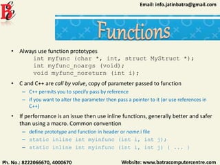 Website: www.batracomputercentre.comPh. No.: 8222066670, 4000670
Email: info.jatinbatra@gmail.com
• Always use function prototypes
int myfunc (char *, int, struct MyStruct *);
int myfunc_noargs (void);
void myfunc_noreturn (int i);
• C and C++ are call by value, copy of parameter passed to function
– C++ permits you to specify pass by reference
– if you want to alter the parameter then pass a pointer to it (or use references in
C++)
• If performance is an issue then use inline functions, generally better and safer
than using a macro. Common convention
– define prototype and function in header or name.i file
– static inline int myinfunc (int i, int j);
– static inline int myinfunc (int i, int j) { ... }
 