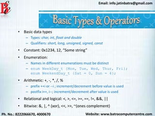 Website: www.batracomputercentre.comPh. No.: 8222066670, 4000670
Email: info.jatinbatra@gmail.com
• Basic data types
– Types: char, int, float and double
– Qualifiers: short, long, unsigned, signed, const
• Constant: 0x1234, 12, “Some string”
• Enumeration:
– Names in different enumerations must be distinct
– enum WeekDay_t {Mon, Tue, Wed, Thur, Fri};
enum WeekendDay_t {Sat = 0, Sun = 4};
• Arithmetic: +, -, *, /, %
– prefix ++i or --i ; increment/decrement before value is used
– postfix i++, i--; increment/decrement after value is used
• Relational and logical: <, >, <=, >=, ==, !=, &&, ||
• Bitwise: &, |, ^ (xor), <<, >>, ~(ones complement)
 