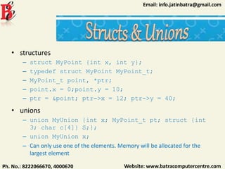 Website: www.batracomputercentre.comPh. No.: 8222066670, 4000670
Email: info.jatinbatra@gmail.com
• structures
– struct MyPoint {int x, int y};
– typedef struct MyPoint MyPoint_t;
– MyPoint_t point, *ptr;
– point.x = 0;point.y = 10;
– ptr = &point; ptr->x = 12; ptr->y = 40;
• unions
– union MyUnion {int x; MyPoint_t pt; struct {int
3; char c[4]} S;};
– union MyUnion x;
– Can only use one of the elements. Memory will be allocated for the
largest element
 