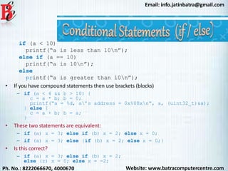 Website: www.batracomputercentre.comPh. No.: 8222066670, 4000670
Email: info.jatinbatra@gmail.com
if (a < 10)
printf(“a is less than 10n”);
else if (a == 10)
printf(“a is 10n”);
else
printf(“a is greater than 10n”);
• If you have compound statements then use brackets (blocks)
– if (a < 4 && b > 10) {
c = a * b; b = 0;
printf(“a = %d, a’s address = 0x%08xn”, a, (uint32_t)&a);
} else {
c = a + b; b = a;
}
• These two statements are equivalent:
– if (a) x = 3; else if (b) x = 2; else x = 0;
– if (a) x = 3; else {if (b) x = 2; else x = 0;}
• Is this correct?
– if (a) x = 3; else if (b) x = 2;
else (z) x = 0; else x = -2;
 
