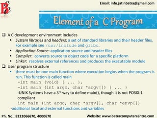 Website: www.batracomputercentre.comPh. No.: 8222066670, 4000670
Email: info.jatinbatra@gmail.com
 A C development environment includes
 System libraries and headers: a set of standard libraries and their header files.
For example see /usr/include and glibc.
 Application Source: application source and header files
 Compiler: converts source to object code for a specific platform
 Linker: resolves external references and produces the executable module
 User program structure
 there must be one main function where execution begins when the program is
run. This function is called main
-int main (void) { ... },
-int main (int argc, char *argv[]) { ... }
-UNIX Systems have a 3rd way to define main(), though it is not POSIX.1
compliant
int main (int argc, char *argv[], char *envp[])
-additional local and external functions and variables
 
