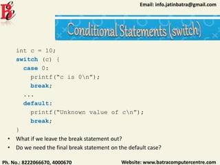 Website: www.batracomputercentre.comPh. No.: 8222066670, 4000670
Email: info.jatinbatra@gmail.com
int c = 10;
switch (c) {
case 0:
printf(“c is 0n”);
break;
...
default:
printf(“Unknown value of cn”);
break;
}
• What if we leave the break statement out?
• Do we need the final break statement on the default case?
 
