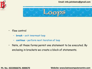 Website: www.batracomputercentre.comPh. No.: 8222066670, 4000670
Email: info.jatinbatra@gmail.com
• flow control
– break – exit innermost loop
– continue – perform next iteration of loop
• Note, all these forms permit one statement to be executed. By
enclosing in brackets we create a block of statements.
 