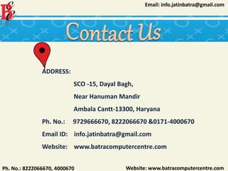 Website: www.batracomputercentre.comPh. No.: 8222066670, 4000670
Email: info.jatinbatra@gmail.com
ADDRESS:
SCO -15, Dayal Bagh,
Near Hanuman Mandir
Ambala Cantt-13300, Haryana
Ph. No.: 9729666670, 8222066670 &0171-4000670
Email ID: info.jatinbatra@gmail.com
Website: www.batracomputercentre.com
 