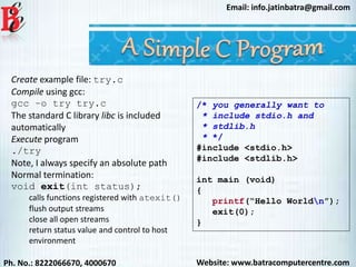 Website: www.batracomputercentre.comPh. No.: 8222066670, 4000670
Email: info.jatinbatra@gmail.com
Create example file: try.c
Compile using gcc:
gcc –o try try.c
The standard C library libc is included
automatically
Execute program
./try
Note, I always specify an absolute path
Normal termination:
void exit(int status);
calls functions registered with atexit()
flush output streams
close all open streams
return status value and control to host
environment
/* you generally want to
* include stdio.h and
* stdlib.h
* */
#include <stdio.h>
#include <stdlib.h>
int main (void)
{
printf(“Hello Worldn”);
exit(0);
}
 