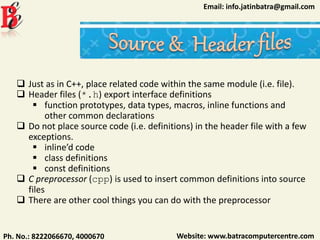 Website: www.batracomputercentre.comPh. No.: 8222066670, 4000670
Email: info.jatinbatra@gmail.com
 Just as in C++, place related code within the same module (i.e. file).
 Header files (*.h) export interface definitions
 function prototypes, data types, macros, inline functions and
other common declarations
 Do not place source code (i.e. definitions) in the header file with a few
exceptions.
 inline’d code
 class definitions
 const definitions
 C preprocessor (cpp) is used to insert common definitions into source
files
 There are other cool things you can do with the preprocessor
 