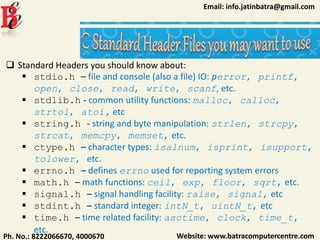 Website: www.batracomputercentre.comPh. No.: 8222066670, 4000670
Email: info.jatinbatra@gmail.com
 Standard Headers you should know about:
 stdio.h – file and console (also a file) IO: perror, printf,
open, close, read, write, scanf, etc.
 stdlib.h - common utility functions: malloc, calloc,
strtol, atoi, etc
 string.h - string and byte manipulation: strlen, strcpy,
strcat, memcpy, memset, etc.
 ctype.h – character types: isalnum, isprint, isupport,
tolower, etc.
 errno.h – defines errno used for reporting system errors
 math.h – math functions: ceil, exp, floor, sqrt, etc.
 signal.h – signal handling facility: raise, signal, etc
 stdint.h – standard integer: intN_t, uintN_t, etc
 time.h – time related facility: asctime, clock, time_t,
etc.
 