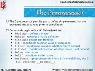 Website: www.batracomputercentre.comPh. No.: 8222066670, 4000670
Email: info.jatinbatra@gmail.com
 The C preprocessor permits you to define simple macros that are
evaluated and expanded prior to compilation.
 Commands begin with a ‘#’. Abbreviated list:
 #define : defines a macro
 #undef : removes a macro definition
 #include : insert text from file
 #if : conditional based on value of expression
 #ifdef : conditional based on whether macro defined
 #ifndef : conditional based on whether macro is not defined
 #else : alternative
 #elif : conditional alternative
 defined() : preprocessor function: 1 if name defined, else 0
#if defined(__NetBSD__)
 
