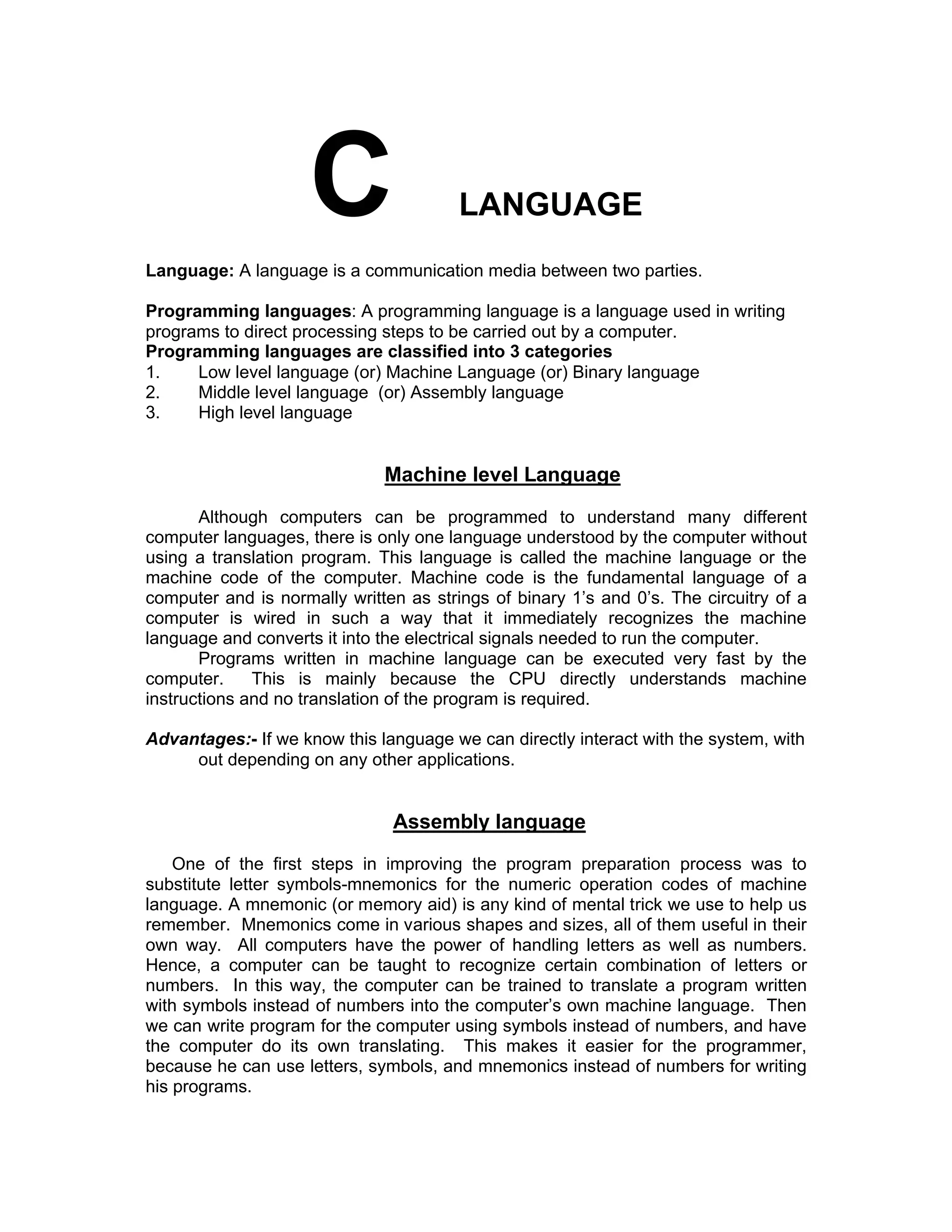 LANGUAGE
Language: A language is a communication media between two parties.
Programming languages: A programming language is a language used in writing
programs to direct processing steps to be carried out by a computer.
Programming languages are classified into 3 categories
1. Low level language (or) Machine Language (or) Binary language
2. Middle level language (or) Assembly language
3. High level language
Machine level Language
Although computers can be programmed to understand many different
computer languages, there is only one language understood by the computer without
using a translation program. This language is called the machine language or the
machine code of the computer. Machine code is the fundamental language of a
computer and is normally written as strings of binary 1’s and 0’s. The circuitry of a
computer is wired in such a way that it immediately recognizes the machine
language and converts it into the electrical signals needed to run the computer.
Programs written in machine language can be executed very fast by the
computer. This is mainly because the CPU directly understands machine
instructions and no translation of the program is required.
Advantages:- If we know this language we can directly interact with the system, with
out depending on any other applications.
Assembly language
One of the first steps in improving the program preparation process was to
substitute letter symbols-mnemonics for the numeric operation codes of machine
language. A mnemonic (or memory aid) is any kind of mental trick we use to help us
remember. Mnemonics come in various shapes and sizes, all of them useful in their
own way. All computers have the power of handling letters as well as numbers.
Hence, a computer can be taught to recognize certain combination of letters or
numbers. In this way, the computer can be trained to translate a program written
with symbols instead of numbers into the computer’s own machine language. Then
we can write program for the computer using symbols instead of numbers, and have
the computer do its own translating. This makes it easier for the programmer,
because he can use letters, symbols, and mnemonics instead of numbers for writing
his programs.
 