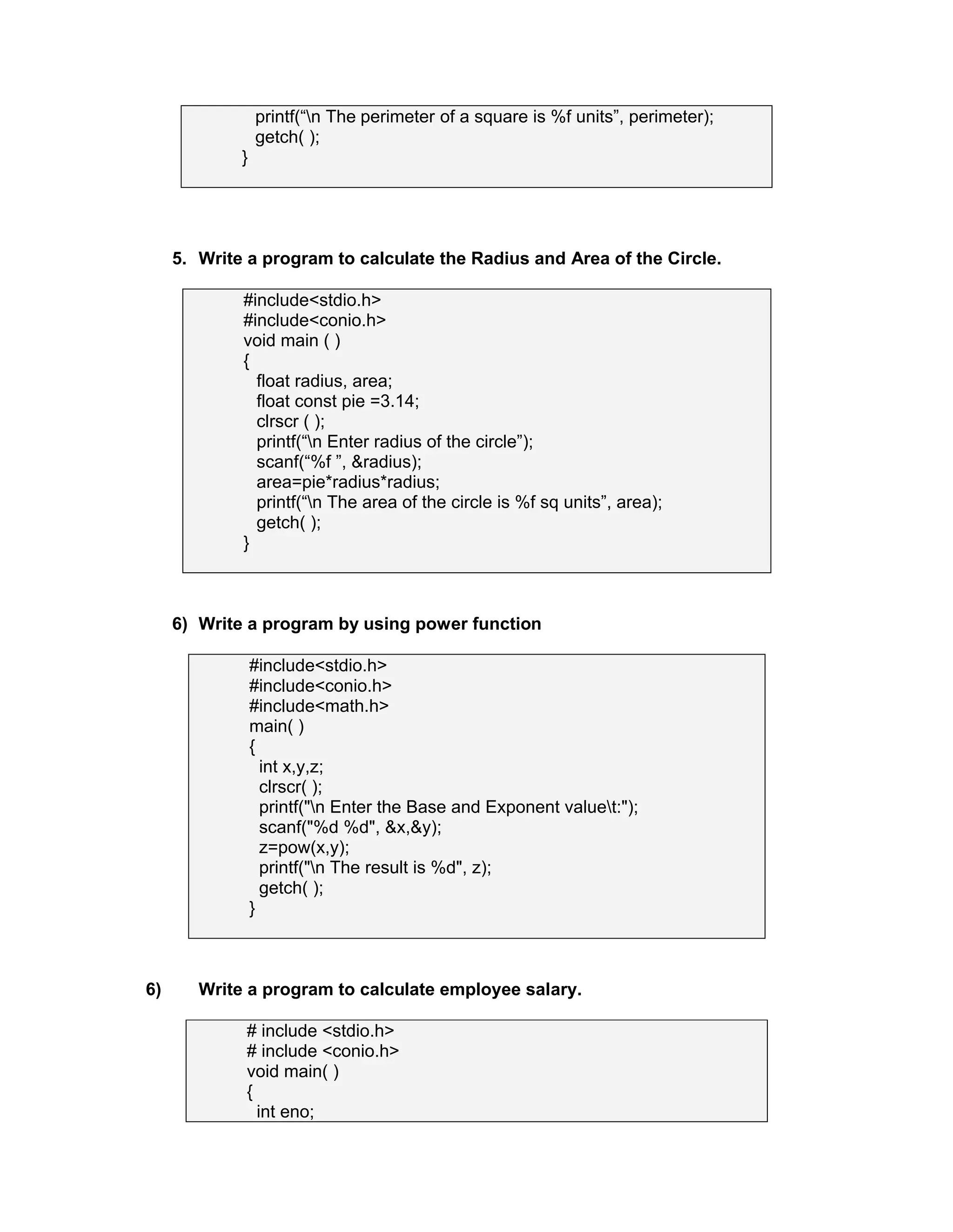 printf(“n The perimeter of a square is %f units”, perimeter);
getch( );
}
5. Write a program to calculate the Radius and Area of the Circle.
#include<stdio.h>
#include<conio.h>
void main ( )
{
float radius, area;
float const pie =3.14;
clrscr ( );
printf(“n Enter radius of the circle”);
scanf(“%f ”, &radius);
area=pie*radius*radius;
printf(“n The area of the circle is %f sq units”, area);
getch( );
}
6) Write a program by using power function
#include<stdio.h>
#include<conio.h>
#include<math.h>
main( )
{
int x,y,z;
clrscr( );
printf("n Enter the Base and Exponent valuet:");
scanf("%d %d", &x,&y);
z=pow(x,y);
printf("n The result is %d", z);
getch( );
}
6) Write a program to calculate employee salary.
# include <stdio.h>
# include <conio.h>
void main( )
{
int eno;
 