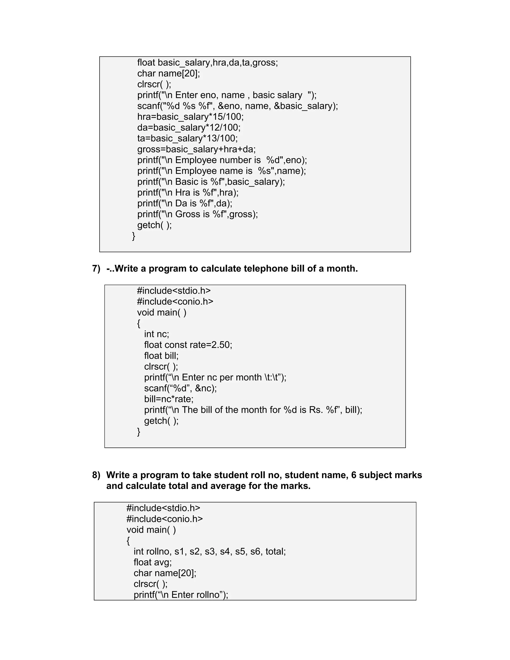 float basic_salary,hra,da,ta,gross;
char name[20];
clrscr( );
printf("n Enter eno, name , basic salary ");
scanf("%d %s %f", &eno, name, &basic_salary);
hra=basic_salary*15/100;
da=basic_salary*12/100;
ta=basic_salary*13/100;
gross=basic_salary+hra+da;
printf("n Employee number is %d",eno);
printf("n Employee name is %s",name);
printf("n Basic is %f",basic_salary);
printf("n Hra is %f",hra);
printf("n Da is %f",da);
printf("n Gross is %f",gross);
getch( );
}
7) -..Write a program to calculate telephone bill of a month.
#include<stdio.h>
#include<conio.h>
void main( )
{
int nc;
float const rate=2.50;
float bill;
clrscr( );
printf(“n Enter nc per month t:t”);
scanf(“%d”, &nc);
bill=nc*rate;
printf(“n The bill of the month for %d is Rs. %f”, bill);
getch( );
}
8) Write a program to take student roll no, student name, 6 subject marks
and calculate total and average for the marks.
#include<stdio.h>
#include<conio.h>
void main( )
{
int rollno, s1, s2, s3, s4, s5, s6, total;
float avg;
char name[20];
clrscr( );
printf(“n Enter rollno”);
 