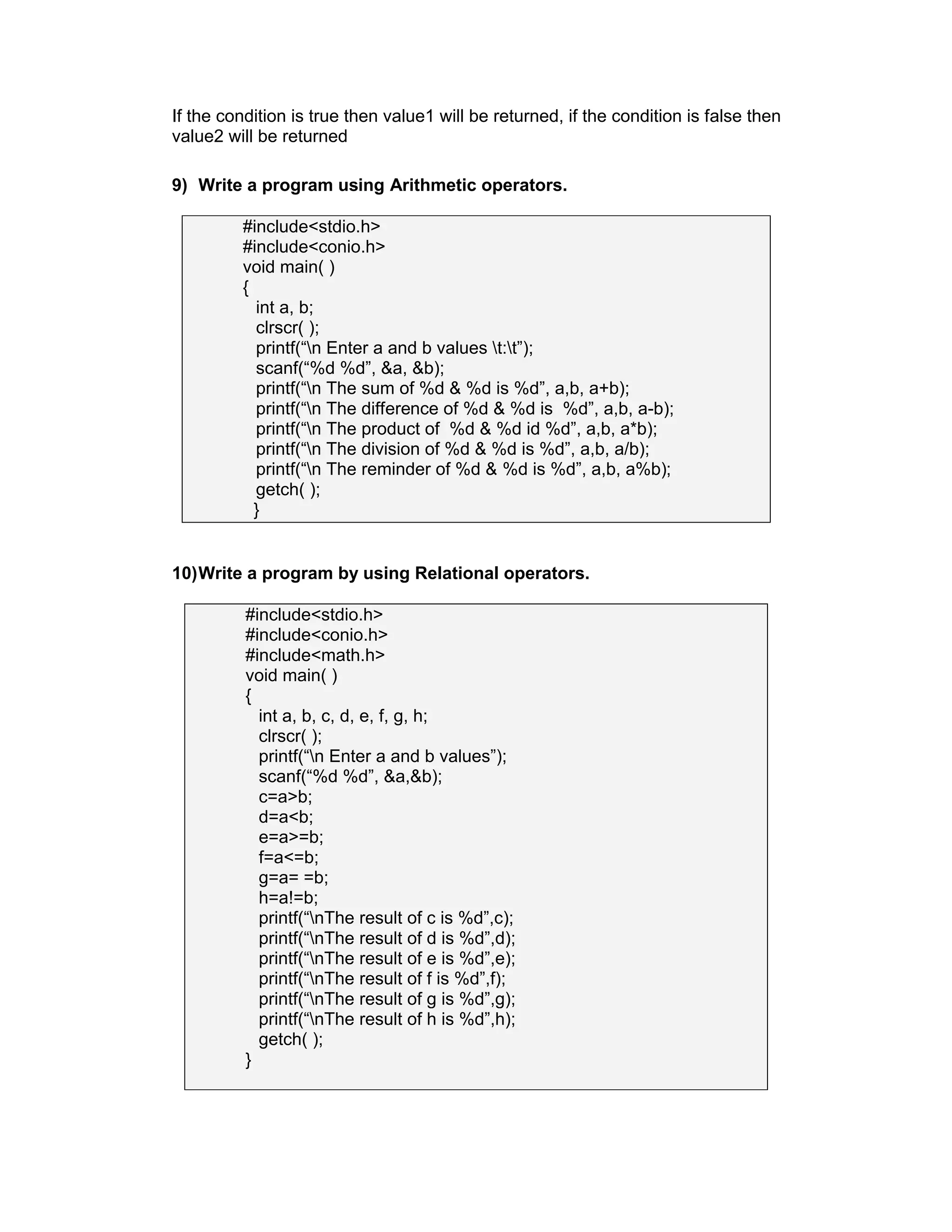 If the condition is true then value1 will be returned, if the condition is false then
value2 will be returned
9) Write a program using Arithmetic operators.
#include<stdio.h>
#include<conio.h>
void main( )
{
int a, b;
clrscr( );
printf(“n Enter a and b values t:t”);
scanf(“%d %d”, &a, &b);
printf(“n The sum of %d & %d is %d”, a,b, a+b);
printf(“n The difference of %d & %d is %d”, a,b, a-b);
printf(“n The product of %d & %d id %d”, a,b, a*b);
printf(“n The division of %d & %d is %d”, a,b, a/b);
printf(“n The reminder of %d & %d is %d”, a,b, a%b);
getch( );
}
10)Write a program by using Relational operators.
#include<stdio.h>
#include<conio.h>
#include<math.h>
void main( )
{
int a, b, c, d, e, f, g, h;
clrscr( );
printf(“n Enter a and b values”);
scanf(“%d %d”, &a,&b);
c=a>b;
d=a<b;
e=a>=b;
f=a<=b;
g=a= =b;
h=a!=b;
printf(“nThe result of c is %d”,c);
printf(“nThe result of d is %d”,d);
printf(“nThe result of e is %d”,e);
printf(“nThe result of f is %d”,f);
printf(“nThe result of g is %d”,g);
printf(“nThe result of h is %d”,h);
getch( );
}
 