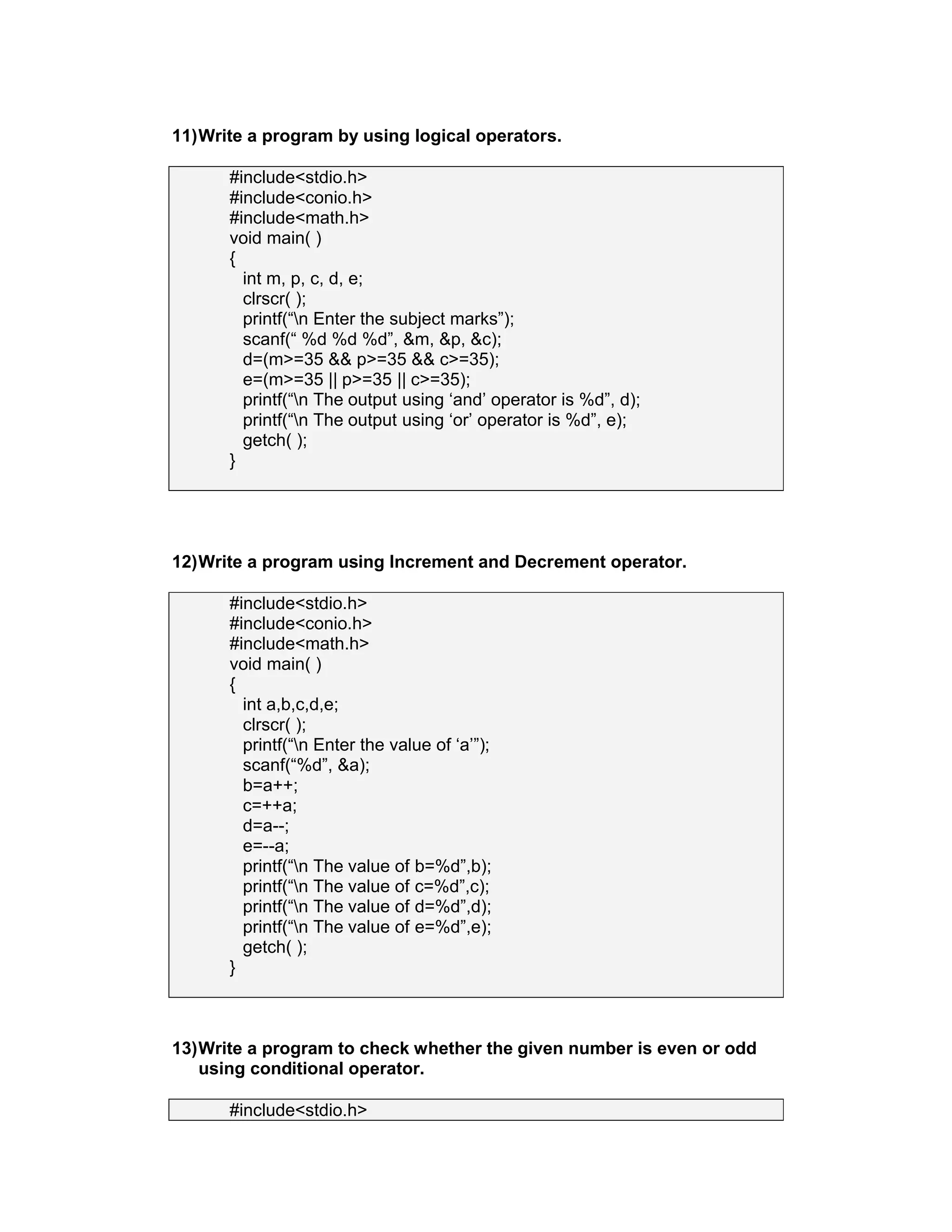11)Write a program by using logical operators.
#include<stdio.h>
#include<conio.h>
#include<math.h>
void main( )
{
int m, p, c, d, e;
clrscr( );
printf(“n Enter the subject marks”);
scanf(“ %d %d %d”, &m, &p, &c);
d=(m>=35 && p>=35 && c>=35);
e=(m>=35 || p>=35 || c>=35);
printf(“n The output using ‘and’ operator is %d”, d);
printf(“n The output using ‘or’ operator is %d”, e);
getch( );
}
12)Write a program using Increment and Decrement operator.
#include<stdio.h>
#include<conio.h>
#include<math.h>
void main( )
{
int a,b,c,d,e;
clrscr( );
printf(“n Enter the value of ‘a’”);
scanf(“%d”, &a);
b=a++;
c=++a;
d=a--;
e=--a;
printf(“n The value of b=%d”,b);
printf(“n The value of c=%d”,c);
printf(“n The value of d=%d”,d);
printf(“n The value of e=%d”,e);
getch( );
}
13)Write a program to check whether the given number is even or odd
using conditional operator.
#include<stdio.h>
 
