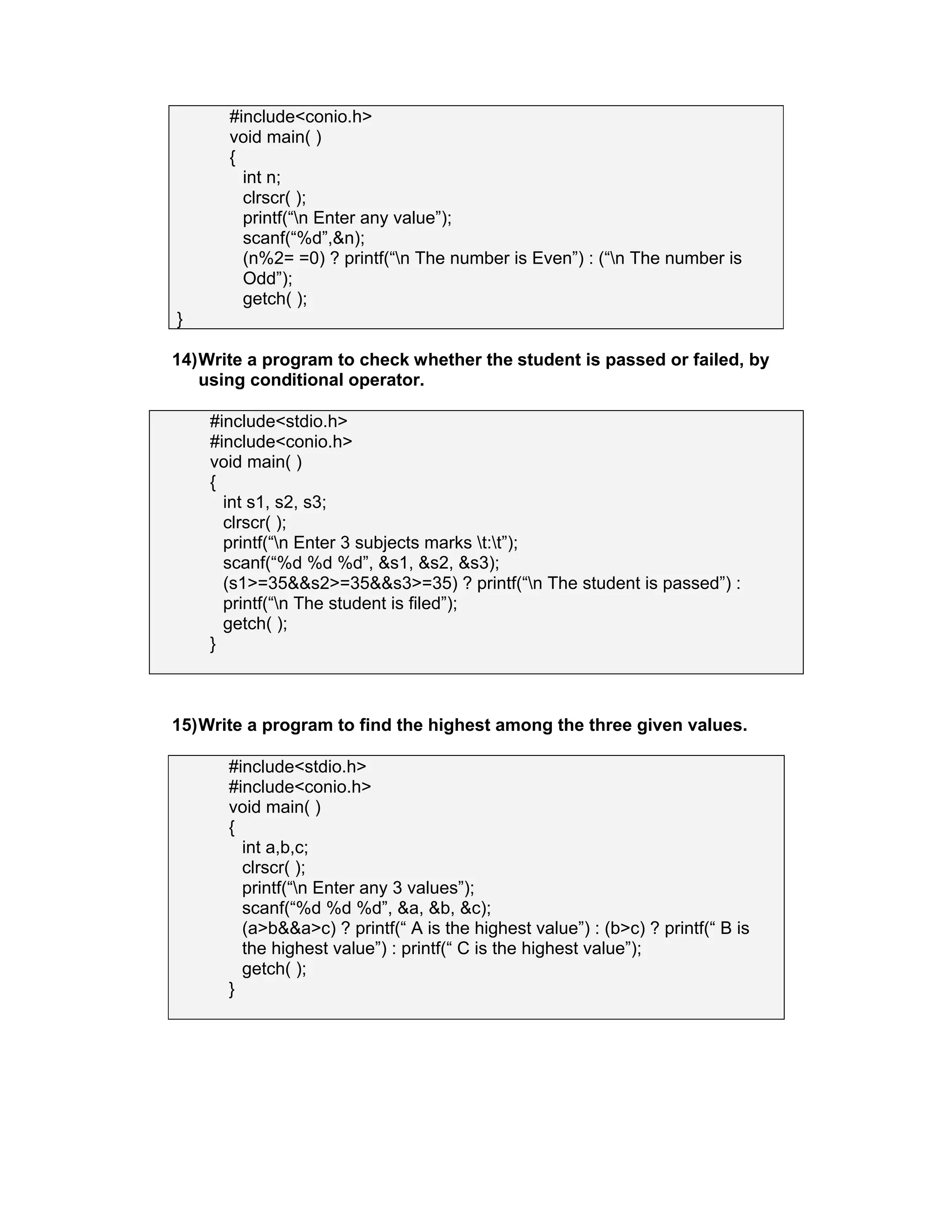 #include<conio.h>
void main( )
{
int n;
clrscr( );
printf(“n Enter any value”);
scanf(“%d”,&n);
(n%2= =0) ? printf(“n The number is Even”) : (“n The number is
Odd”);
getch( );
}
14)Write a program to check whether the student is passed or failed, by
using conditional operator.
#include<stdio.h>
#include<conio.h>
void main( )
{
int s1, s2, s3;
clrscr( );
printf(“n Enter 3 subjects marks t:t”);
scanf(“%d %d %d”, &s1, &s2, &s3);
(s1>=35&&s2>=35&&s3>=35) ? printf(“n The student is passed”) :
printf(“n The student is filed”);
getch( );
}
15)Write a program to find the highest among the three given values.
#include<stdio.h>
#include<conio.h>
void main( )
{
int a,b,c;
clrscr( );
printf(“n Enter any 3 values”);
scanf(“%d %d %d”, &a, &b, &c);
(a>b&&a>c) ? printf(“ A is the highest value”) : (b>c) ? printf(“ B is
the highest value”) : printf(“ C is the highest value”);
getch( );
}
 