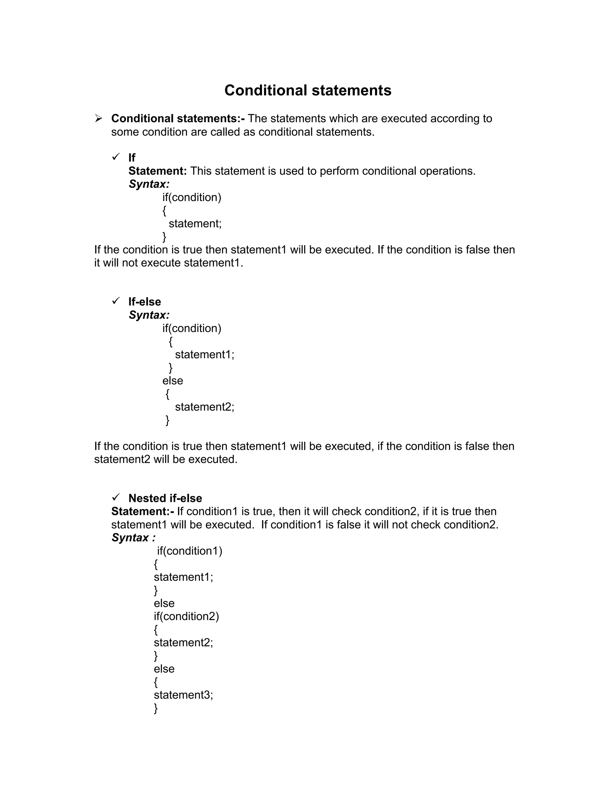 Conditional statements
 Conditional statements:- The statements which are executed according to
some condition are called as conditional statements.
 If
Statement: This statement is used to perform conditional operations.
Syntax:
if(condition)
{
statement;
}
If the condition is true then statement1 will be executed. If the condition is false then
it will not execute statement1.
 If-else
Syntax:
if(condition)
{
statement1;
}
else
{
statement2;
}
If the condition is true then statement1 will be executed, if the condition is false then
statement2 will be executed.
 Nested if-else
Statement:- If condition1 is true, then it will check condition2, if it is true then
statement1 will be executed. If condition1 is false it will not check condition2.
Syntax :
if(condition1)
{
statement1;
}
else
if(condition2)
{
statement2;
}
else
{
statement3;
}
 
