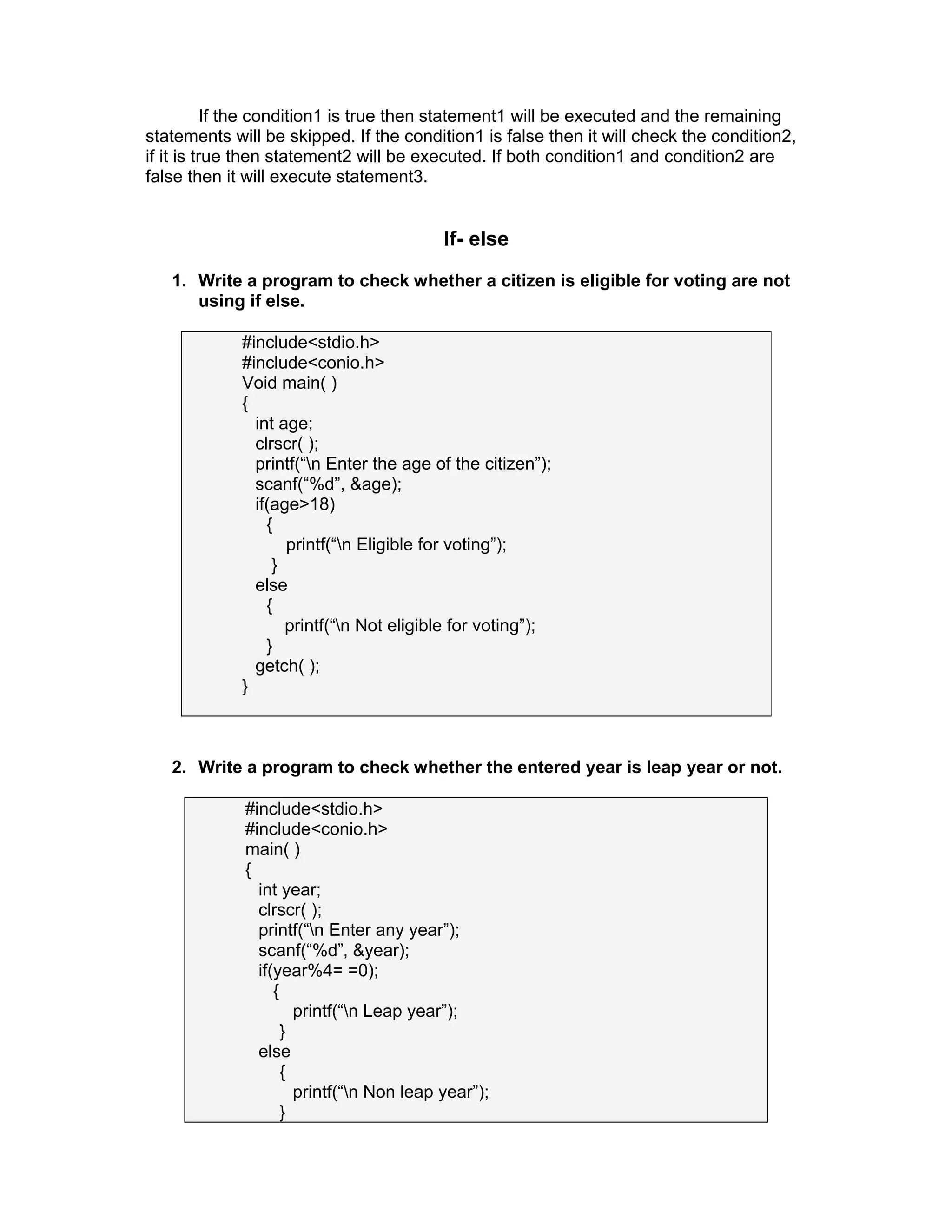 If the condition1 is true then statement1 will be executed and the remaining
statements will be skipped. If the condition1 is false then it will check the condition2,
if it is true then statement2 will be executed. If both condition1 and condition2 are
false then it will execute statement3.
If- else
1. Write a program to check whether a citizen is eligible for voting are not
using if else.
#include<stdio.h>
#include<conio.h>
Void main( )
{
int age;
clrscr( );
printf(“n Enter the age of the citizen”);
scanf(“%d”, &age);
if(age>18)
{
printf(“n Eligible for voting”);
}
else
{
printf(“n Not eligible for voting”);
}
getch( );
}
2. Write a program to check whether the entered year is leap year or not.
#include<stdio.h>
#include<conio.h>
main( )
{
int year;
clrscr( );
printf(“n Enter any year”);
scanf(“%d”, &year);
if(year%4= =0);
{
printf(“n Leap year”);
}
else
{
printf(“n Non leap year”);
}
 