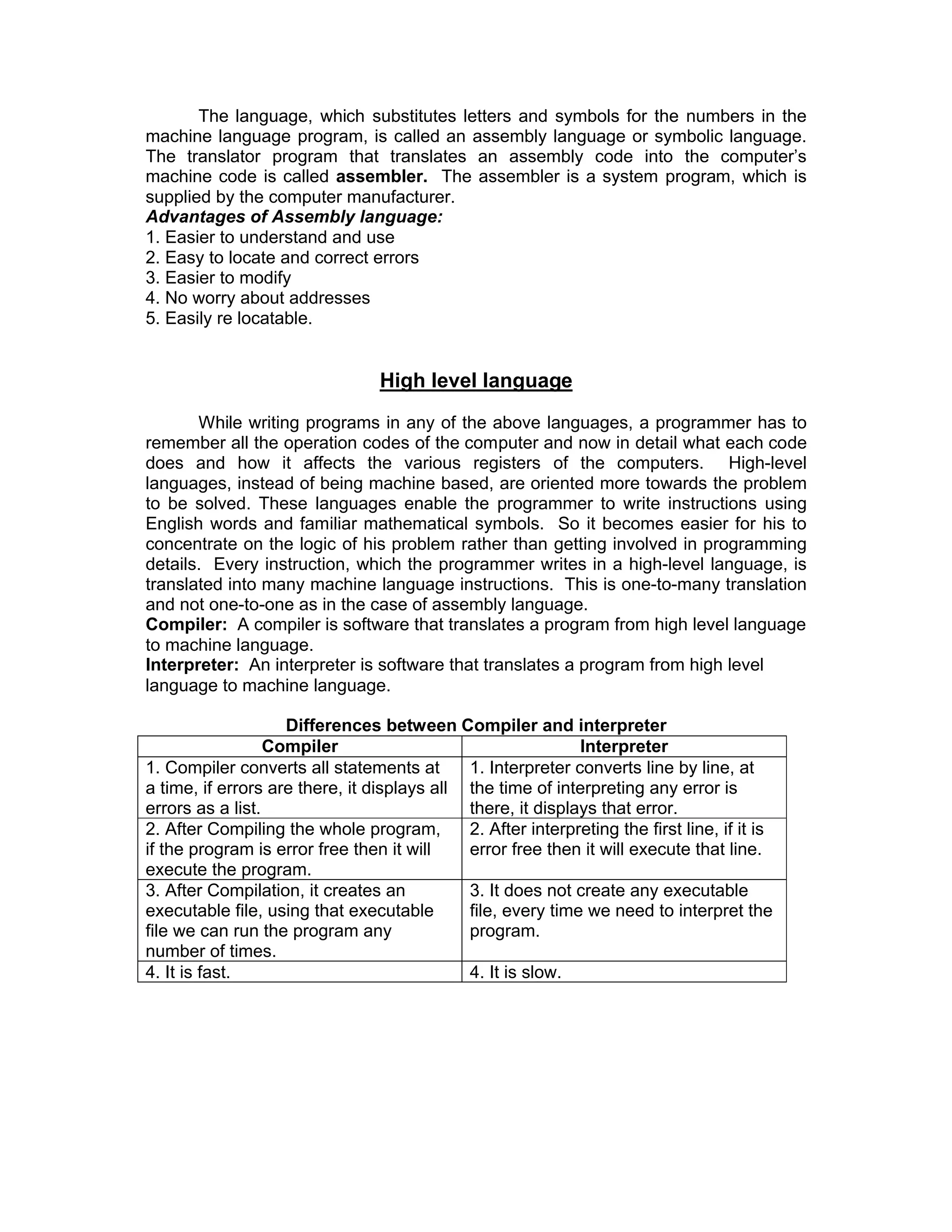 The language, which substitutes letters and symbols for the numbers in the
machine language program, is called an assembly language or symbolic language.
The translator program that translates an assembly code into the computer’s
machine code is called assembler. The assembler is a system program, which is
supplied by the computer manufacturer.
Advantages of Assembly language:
1. Easier to understand and use
2. Easy to locate and correct errors
3. Easier to modify
4. No worry about addresses
5. Easily re locatable.
High level language
While writing programs in any of the above languages, a programmer has to
remember all the operation codes of the computer and now in detail what each code
does and how it affects the various registers of the computers. High-level
languages, instead of being machine based, are oriented more towards the problem
to be solved. These languages enable the programmer to write instructions using
English words and familiar mathematical symbols. So it becomes easier for his to
concentrate on the logic of his problem rather than getting involved in programming
details. Every instruction, which the programmer writes in a high-level language, is
translated into many machine language instructions. This is one-to-many translation
and not one-to-one as in the case of assembly language.
Compiler: A compiler is software that translates a program from high level language
to machine language.
Interpreter: An interpreter is software that translates a program from high level
language to machine language.
Differences between Compiler and interpreter
Compiler Interpreter
1. Compiler converts all statements at
a time, if errors are there, it displays all
errors as a list.
1. Interpreter converts line by line, at
the time of interpreting any error is
there, it displays that error.
2. After Compiling the whole program,
if the program is error free then it will
execute the program.
2. After interpreting the first line, if it is
error free then it will execute that line.
3. After Compilation, it creates an
executable file, using that executable
file we can run the program any
number of times.
3. It does not create any executable
file, every time we need to interpret the
program.
4. It is fast. 4. It is slow.
 
