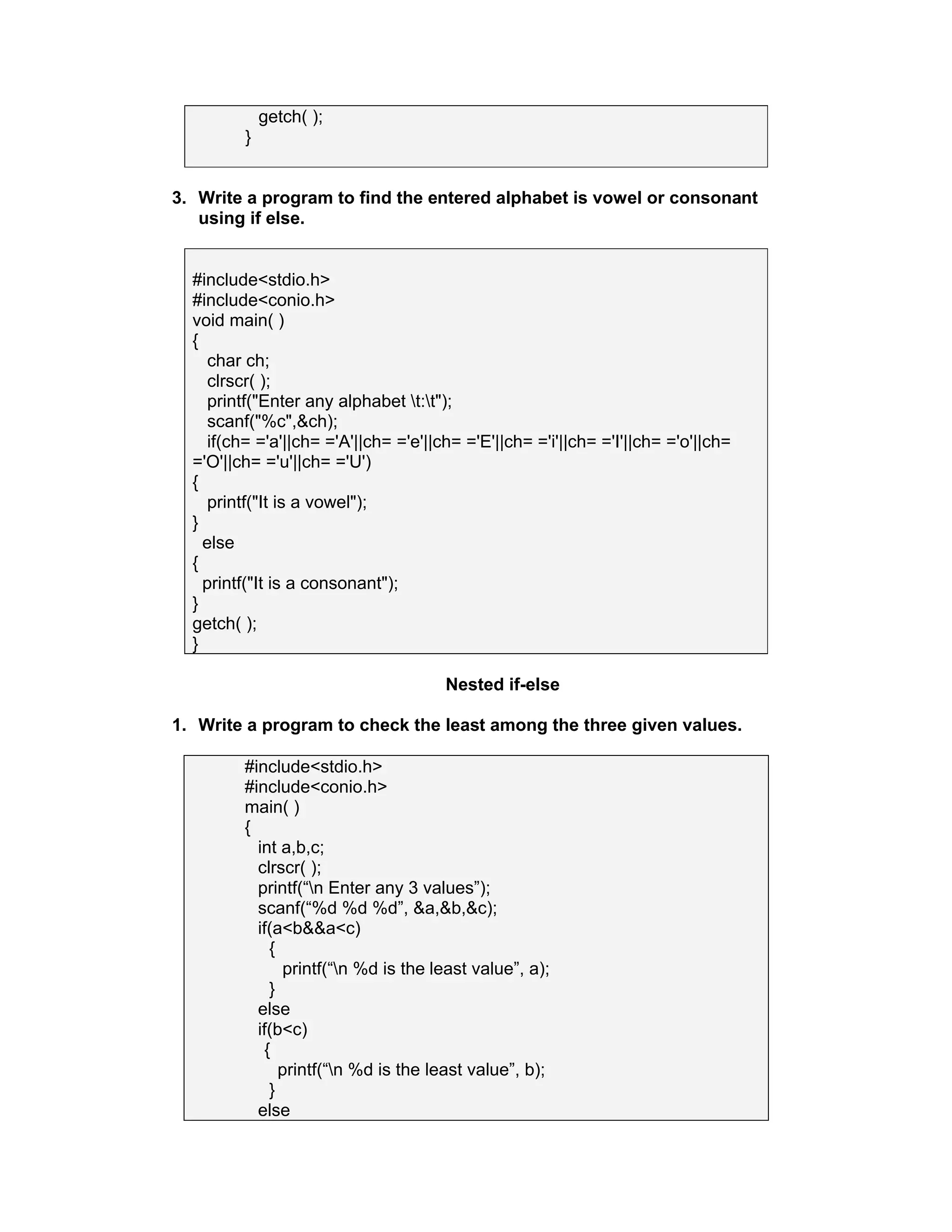 getch( );
}
3. Write a program to find the entered alphabet is vowel or consonant
using if else.
#include<stdio.h>
#include<conio.h>
void main( )
{
char ch;
clrscr( );
printf("Enter any alphabet t:t");
scanf("%c",&ch);
if(ch= ='a'||ch= ='A'||ch= ='e'||ch= ='E'||ch= ='i'||ch= ='I'||ch= ='o'||ch=
='O'||ch= ='u'||ch= ='U')
{
printf("It is a vowel");
}
else
{
printf("It is a consonant");
}
getch( );
}
Nested if-else
1. Write a program to check the least among the three given values.
#include<stdio.h>
#include<conio.h>
main( )
{
int a,b,c;
clrscr( );
printf(“n Enter any 3 values”);
scanf(“%d %d %d”, &a,&b,&c);
if(a<b&&a<c)
{
printf(“n %d is the least value”, a);
}
else
if(b<c)
{
printf(“n %d is the least value”, b);
}
else
 