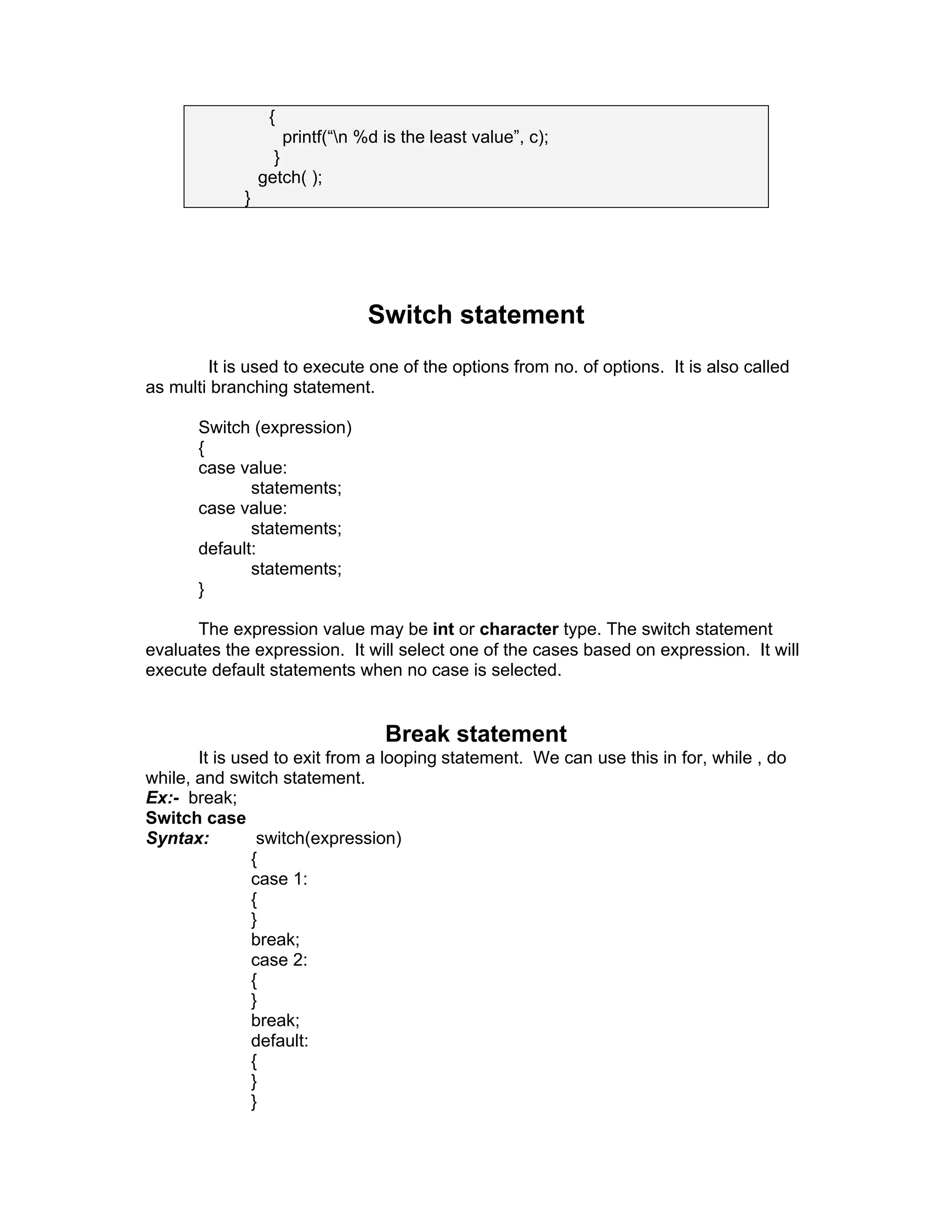 {
printf(“n %d is the least value”, c);
}
getch( );
}
Switch statement
It is used to execute one of the options from no. of options. It is also called
as multi branching statement.
Switch (expression)
{
case value:
statements;
case value:
statements;
default:
statements;
}
The expression value may be int or character type. The switch statement
evaluates the expression. It will select one of the cases based on expression. It will
execute default statements when no case is selected.
Break statement
It is used to exit from a looping statement. We can use this in for, while , do
while, and switch statement.
Ex:- break;
Switch case
Syntax: switch(expression)
{
case 1:
{
}
break;
case 2:
{
}
break;
default:
{
}
}
 