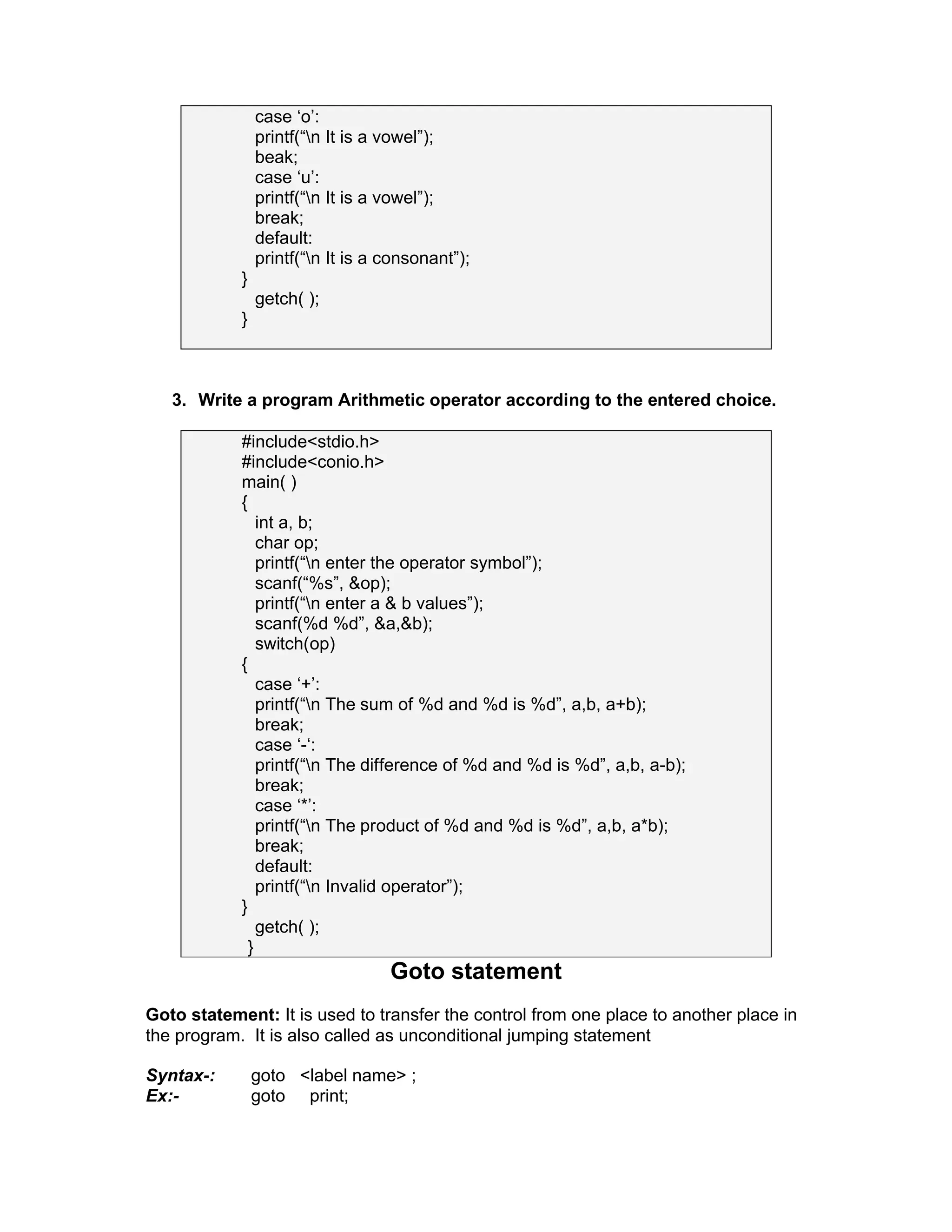 case ‘o’:
printf(“n It is a vowel”);
beak;
case ‘u’:
printf(“n It is a vowel”);
break;
default:
printf(“n It is a consonant”);
}
getch( );
}
3. Write a program Arithmetic operator according to the entered choice.
#include<stdio.h>
#include<conio.h>
main( )
{
int a, b;
char op;
printf(“n enter the operator symbol”);
scanf(“%s”, &op);
printf(“n enter a & b values”);
scanf(%d %d”, &a,&b);
switch(op)
{
case ‘+’:
printf(“n The sum of %d and %d is %d”, a,b, a+b);
break;
case ‘-‘:
printf(“n The difference of %d and %d is %d”, a,b, a-b);
break;
case ‘*’:
printf(“n The product of %d and %d is %d”, a,b, a*b);
break;
default:
printf(“n Invalid operator”);
}
getch( );
}
Goto statement
Goto statement: It is used to transfer the control from one place to another place in
the program. It is also called as unconditional jumping statement
Syntax-: goto <label name> ;
Ex:- goto print;
 