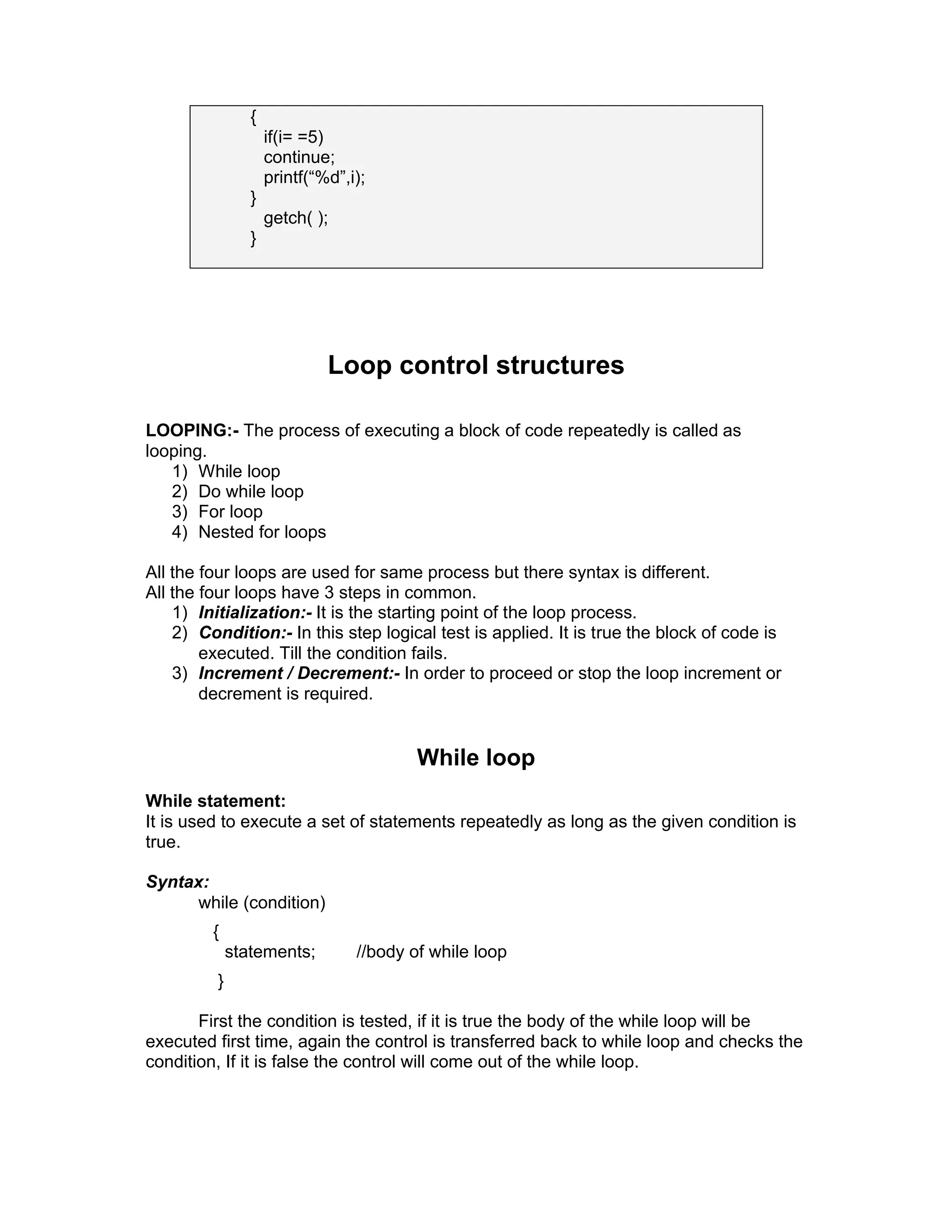 {
if(i= =5)
continue;
printf(“%d”,i);
}
getch( );
}
Loop control structures
LOOPING:- The process of executing a block of code repeatedly is called as
looping.
1) While loop
2) Do while loop
3) For loop
4) Nested for loops
All the four loops are used for same process but there syntax is different.
All the four loops have 3 steps in common.
1) Initialization:- It is the starting point of the loop process.
2) Condition:- In this step logical test is applied. It is true the block of code is
executed. Till the condition fails.
3) Increment / Decrement:- In order to proceed or stop the loop increment or
decrement is required.
While loop
While statement:
It is used to execute a set of statements repeatedly as long as the given condition is
true.
Syntax:
while (condition)
{
statements; //body of while loop
}
First the condition is tested, if it is true the body of the while loop will be
executed first time, again the control is transferred back to while loop and checks the
condition, If it is false the control will come out of the while loop.
 