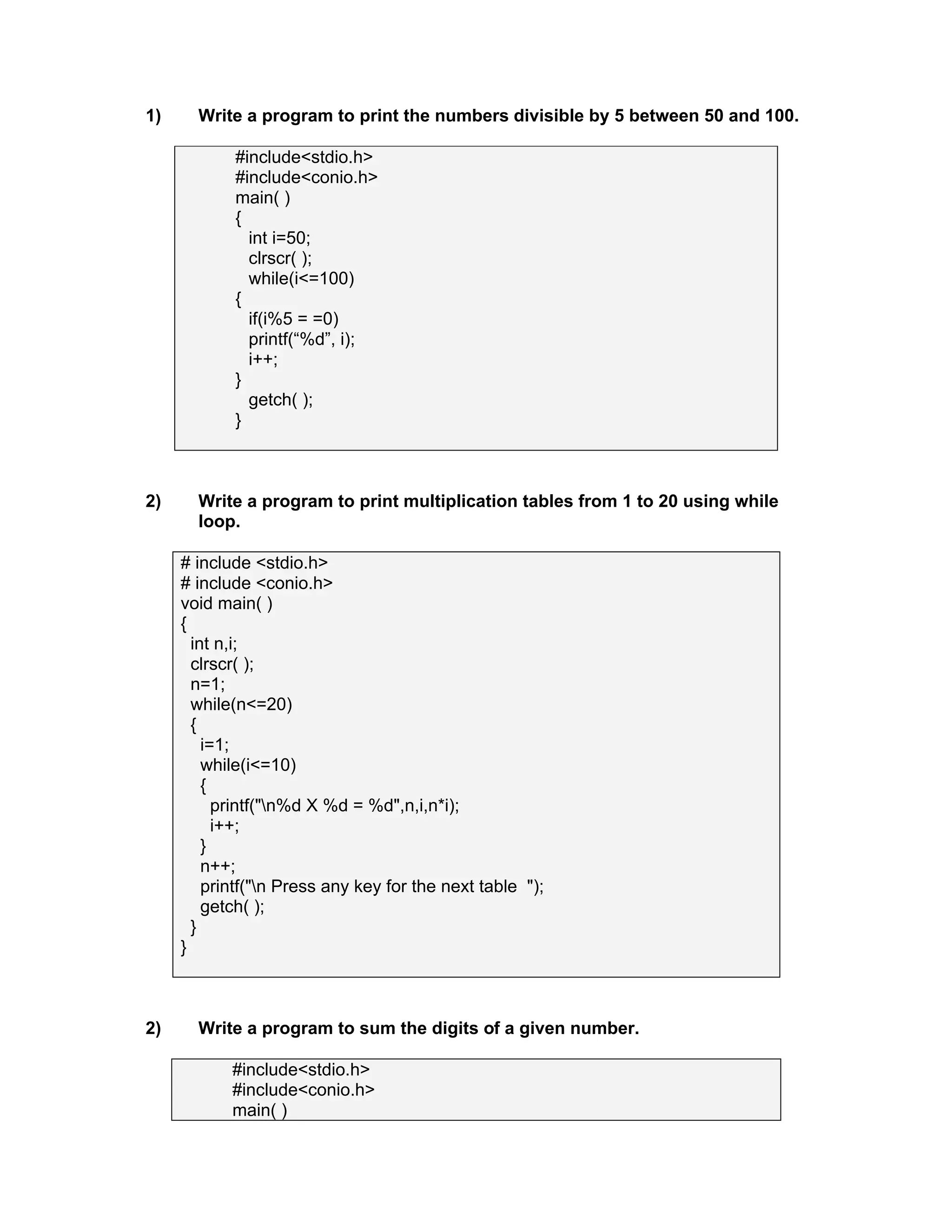 1) Write a program to print the numbers divisible by 5 between 50 and 100.
#include<stdio.h>
#include<conio.h>
main( )
{
int i=50;
clrscr( );
while(i<=100)
{
if(i%5 = =0)
printf(“%d”, i);
i++;
}
getch( );
}
2) Write a program to print multiplication tables from 1 to 20 using while
loop.
# include <stdio.h>
# include <conio.h>
void main( )
{
int n,i;
clrscr( );
n=1;
while(n<=20)
{
i=1;
while(i<=10)
{
printf("n%d X %d = %d",n,i,n*i);
i++;
}
n++;
printf("n Press any key for the next table ");
getch( );
}
}
2) Write a program to sum the digits of a given number.
#include<stdio.h>
#include<conio.h>
main( )
 