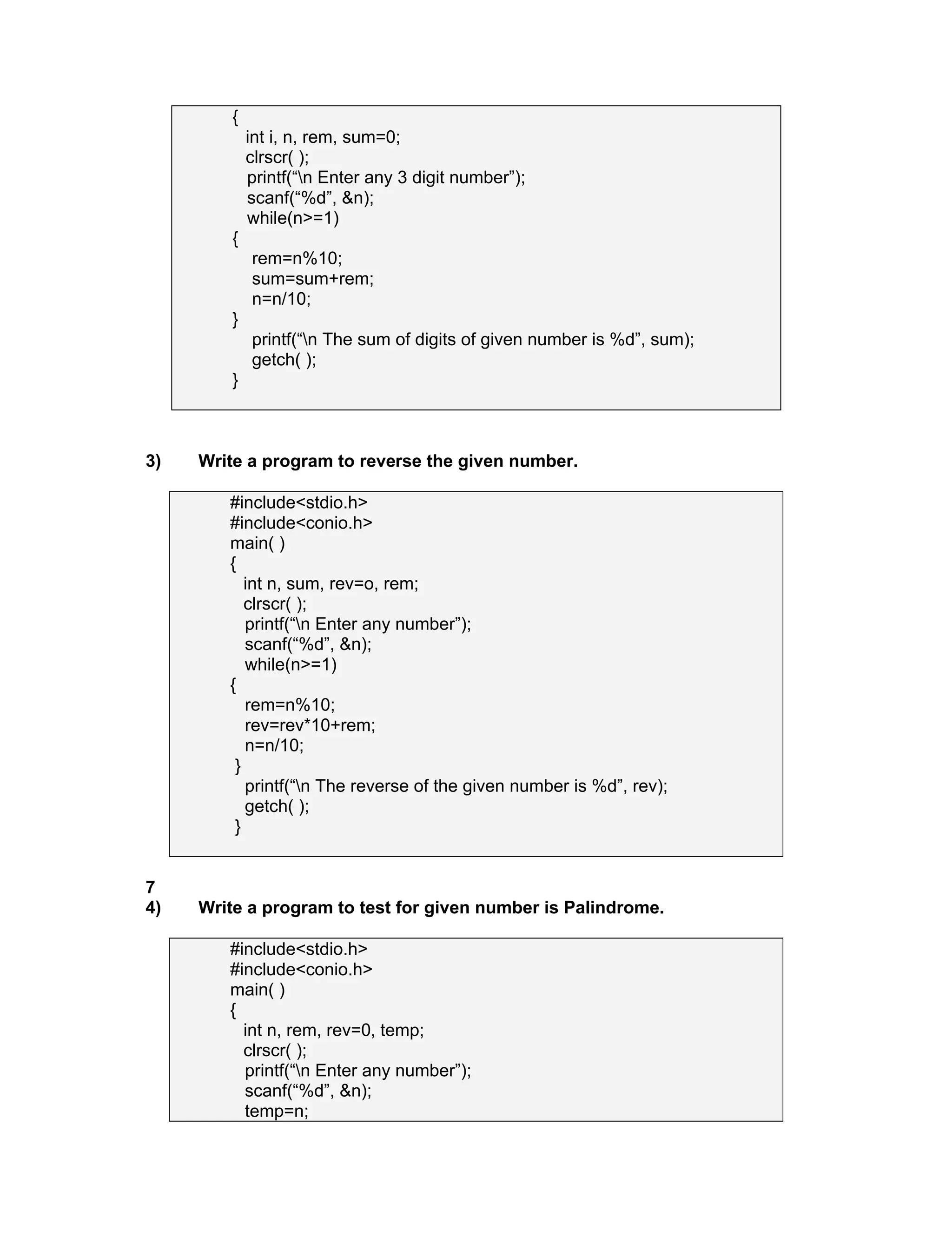 {
int i, n, rem, sum=0;
clrscr( );
printf(“n Enter any 3 digit number”);
scanf(“%d”, &n);
while(n>=1)
{
rem=n%10;
sum=sum+rem;
n=n/10;
}
printf(“n The sum of digits of given number is %d”, sum);
getch( );
}
3) Write a program to reverse the given number.
#include<stdio.h>
#include<conio.h>
main( )
{
int n, sum, rev=o, rem;
clrscr( );
printf(“n Enter any number”);
scanf(“%d”, &n);
while(n>=1)
{
rem=n%10;
rev=rev*10+rem;
n=n/10;
}
printf(“n The reverse of the given number is %d”, rev);
getch( );
}
7
4) Write a program to test for given number is Palindrome.
#include<stdio.h>
#include<conio.h>
main( )
{
int n, rem, rev=0, temp;
clrscr( );
printf(“n Enter any number”);
scanf(“%d”, &n);
temp=n;
 