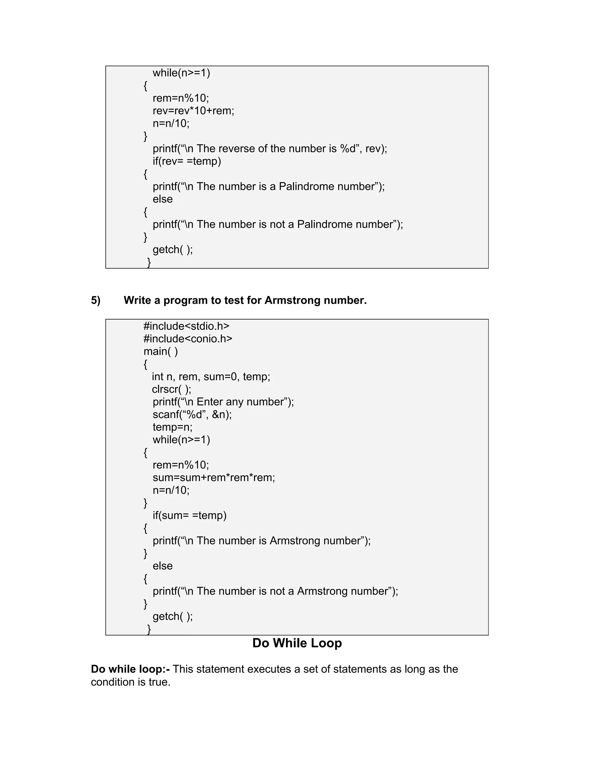 while(n>=1)
{
rem=n%10;
rev=rev*10+rem;
n=n/10;
}
printf(“n The reverse of the number is %d”, rev);
if(rev= =temp)
{
printf(“n The number is a Palindrome number”);
else
{
printf(“n The number is not a Palindrome number”);
}
getch( );
}
5) Write a program to test for Armstrong number.
#include<stdio.h>
#include<conio.h>
main( )
{
int n, rem, sum=0, temp;
clrscr( );
printf(“n Enter any number”);
scanf(“%d”, &n);
temp=n;
while(n>=1)
{
rem=n%10;
sum=sum+rem*rem*rem;
n=n/10;
}
if(sum= =temp)
{
printf(“n The number is Armstrong number”);
}
else
{
printf(“n The number is not a Armstrong number”);
}
getch( );
}
Do While Loop
Do while loop:- This statement executes a set of statements as long as the
condition is true.
 